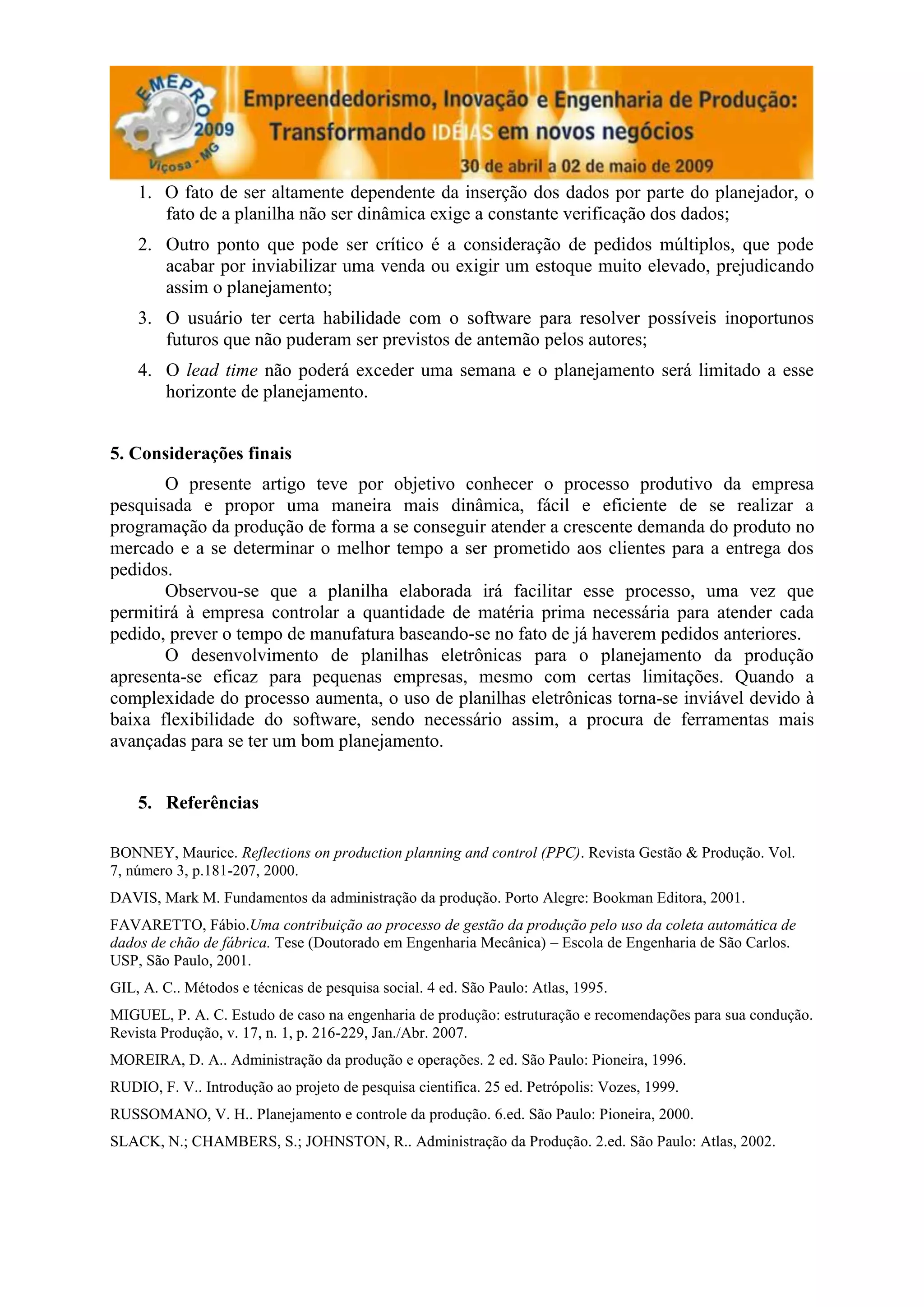1. O fato de ser altamente dependente da inserção dos dados por parte do planejador, o
       fato de a planilha não ser dinâmica exige a constante verificação dos dados;
    2. Outro ponto que pode ser crítico é a consideração de pedidos múltiplos, que pode
       acabar por inviabilizar uma venda ou exigir um estoque muito elevado, prejudicando
       assim o planejamento;
    3. O usuário ter certa habilidade com o software para resolver possíveis inoportunos
       futuros que não puderam ser previstos de antemão pelos autores;
    4. O lead time não poderá exceder uma semana e o planejamento será limitado a esse
       horizonte de planejamento.


5. Considerações finais
       O presente artigo teve por objetivo conhecer o processo produtivo da empresa
pesquisada e propor uma maneira mais dinâmica, fácil e eficiente de se realizar a
programação da produção de forma a se conseguir atender a crescente demanda do produto no
mercado e a se determinar o melhor tempo a ser prometido aos clientes para a entrega dos
pedidos.
       Observou-se que a planilha elaborada irá facilitar esse processo, uma vez que
permitirá à empresa controlar a quantidade de matéria prima necessária para atender cada
pedido, prever o tempo de manufatura baseando-se no fato de já haverem pedidos anteriores.
       O desenvolvimento de planilhas eletrônicas para o planejamento da produção
apresenta-se eficaz para pequenas empresas, mesmo com certas limitações. Quando a
complexidade do processo aumenta, o uso de planilhas eletrônicas torna-se inviável devido à
baixa flexibilidade do software, sendo necessário assim, a procura de ferramentas mais
avançadas para se ter um bom planejamento.


    5. Referências

BONNEY, Maurice. Reflections on production planning and control (PPC). Revista Gestão & Produção. Vol.
7, número 3, p.181-207, 2000.
DAVIS, Mark M. Fundamentos da administração da produção. Porto Alegre: Bookman Editora, 2001.
FAVARETTO, Fábio.Uma contribuição ao processo de gestão da produção pelo uso da coleta automática de
dados de chão de fábrica. Tese (Doutorado em Engenharia Mecânica) – Escola de Engenharia de São Carlos.
USP, São Paulo, 2001.
GIL, A. C.. Métodos e técnicas de pesquisa social. 4 ed. São Paulo: Atlas, 1995.
MIGUEL, P. A. C. Estudo de caso na engenharia de produção: estruturação e recomendações para sua condução.
Revista Produção, v. 17, n. 1, p. 216-229, Jan./Abr. 2007.
MOREIRA, D. A.. Administração da produção e operações. 2 ed. São Paulo: Pioneira, 1996.
RUDIO, F. V.. Introdução ao projeto de pesquisa cientifica. 25 ed. Petrópolis: Vozes, 1999.
RUSSOMANO, V. H.. Planejamento e controle da produção. 6.ed. São Paulo: Pioneira, 2000.
SLACK, N.; CHAMBERS, S.; JOHNSTON, R.. Administração da Produção. 2.ed. São Paulo: Atlas, 2002.
 