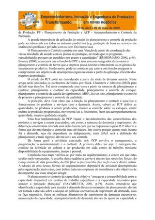 da Produção, PP - Planejamento da Produção e ACP - Acompanhamento e Controle da
Produção.
        A grande importância da aplicação do estudo do planejamento e controle da produção
pode ser observada em todos os sistemas produtivos (e.g. produção de bens ou serviços em
instituições públicas e privadas com ou sem fins lucrativos).
        O Planejamento e Controle consiste em uma "função de apoio de coordenação das
várias atividades de acordo com os planos de produção, de modo que os programas
reestabelecidos possam ser atendidos nos prazos e quantidades" (RUSSOMANO, 2000, p.49).
Bonney (2000) acrescenta que a função de PPC e seus sistemas integrados direcionam o
planejamento e controle de forma que a empresa possa detectar efetivamente as exigências do
seu processo produtivo. Sendo assim, pode-se constatar que cabe a esta função assegurar o
cumprimento dos objetivos de desempenho organizacionais a partir da aplicação eficiente dos
recursos de produção.
        O estudo do PCP pode ser considerado a partir da visão de diversos autores. Neste
artigo serão utilizados os parâmetros definidos por Slack, Chambers e Johnston (2002) para
definir suas funções. Tal autor compreende esse tema a partir da natureza de planejamento e
controle, planejamento e controle da capacidade, planejamento e controle de estoque,
planejamento e controle da cadeia de suprimentos, MRP, Just in time, planejamento e controle
de projetos e planejamento e controle da qualidade.
        A princípio, deve ficar claro que a função do planejamento e controle é conciliar o
fornecimento de produtos e serviços com a demanda. Assim, caberá ao PCP definir as
quantidades de produtos a serem produzidos, manter o controle sobre os estoques, emitir
ordens de produção programadas, movimentá-las e, finalmente, fazer seu acompanhamento na
quantidade, tempo e qualidade exigida.
        Uma boa implementação do PCP requer o reconhecimento das características dos
produtos e serviços a serem executados, tais como, a natureza da demanda e suprimento. As
diferenças encontradas em cada uma delas fazem com que os responsáveis pelo PCP alterem a
forma que devem planejar e controlar suas atividades. Isto ocorre porque quanto mais incerta
for a demanda, seja ela dependente ou independente, mais difícil será a definição do
planejamento e mais rigoroso deverá ser o seu controle.
        De forma geral a atividade executada pelo PCP envolve o carregamento, a
programação, o monitoramento e o controle. A primeira delas, ou seja, o carregamento,
consiste na definição do volume a ser produzido em cada centro de trabalho mediante
disponibilidade de equipamentos, tempo e pessoal.
        Concluída essa etapa verifica-se, por meio do seqüênciamento, a ordem em que estas
tarefas serão executadas. A escolha desta seqüência dar-se-á através das restrições físicas, do
cumprimento de data prometida, do fifo (first in first) ou lifo (last in first out), dentre outros.
A adoção de uma dessas formas de seqüenciamento dependerá da atividade desempenhada
pela organização, neste caso, com ênfase dada nas empresas de manufatura e dos objetivos de
desempenho que estas desejam atingir.
        O planejamento e controle da capacidade objetiva “assegurar a compatibilidade entre a
capacidade disponível em centros de trabalho específicos e a capacidade necessária para
atender a produção planejada” (FAVARETTO, 2001, p.39). Assim, entende-se que
identificada a capacidade para atender à demanda futura no momento do planejamento, deverá
ser tomada a decisão sobre a adoção de políticas alternativas de suprimento da demanda, caso
se faça necessário. Entre as políticas alternativas de suprimento da demanda encontra-se:
manutenção da capacidade; acompanhamento da demanda através do ajuste na capacidade e
 