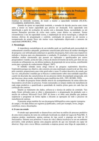 mudança na demanda existente, de modo a manter a capacidade instalada (SLACK;
CHAMBERS; JOHNSTON, 2002).
        Quando do ajuste na capacidade instalada, o tomador de decisão precisa estar ciente
entre a menor ou maior capacidade que precisa ser alcançada. Esta capacidade será
identificada a partir de avaliações de acordo com a demanda futura, sazonalidades ou até
mesmo flutuações previstas de ciclos mais curtos, como diários ou semanais. Nestas
circunstâncias o uso da capacidade ociosa, a implantação de novas tecnologias, a adoção de
técnicas efetivas de programação e controle, contratação de pessoal ou até mesmo a
reorganização do arranjo físico são muitas vezes implantados objetivando o aumento da
capacidade (MOREIRA, 1996).
3. Metodologia
        A importância metodológica de um trabalho pode ser justificada pela necessidade de
embasamento científico adequado, geralmente caracterizado pela busca da melhor abordagem
de pesquisa a ser utilizada para endereçar as questões da pesquisa, bem como seus respectivos
métodos e técnicas para seu planejamento e condução. O resultado é o desenvolvimento de
trabalhos melhor estruturados que possam ser replicados e aperfeiçoados por outros
pesquisadores visando, acima de tudo, a busca do desenvolvimento da teoria, por meio de sua
extensão ou refinamento ou, em última instância, da proposição de novas teorias, contribuindo
assim para a geração de conhecimento (Miguel, 2007).
        O trabalho relatado nesse artigo trata-se de pesquisa exploratória descritiva.
Exploratória porque seu objetivo, não consistiu em uma exploração exaustiva de um fato, mas
pelo contrário, proporcionou uma visão geral sobre o tema. O caráter descritivo do estudo, por
sua vez, está presente à medida que se buscou o conhecimento sobre uma realidade específica
a partir da descrição das características de seu processo dentro da população pesquisada, sem
que houvesse, desse modo, interferências para modificá-las (GIL, 1991; RUDIO, 1999).
        Os dados da pesquisa foram obtidos através do acompanhamento da rotina diária dos
funcionários envolvidos no processo. Foram mensurados os tempos médios de manufatura de
cada etapa produtiva e quantificada a quantidade de matéria prima gasta em cada fase da
confecção das camisas.
        Quanto ao tratamento dos dados, utilizou-se a técnica da análise de conteúdo. Tais
dados foram utilizados para se obter o planejamento e a programação da produção com o
auxílio do software Microsoft Excel 2007 de forma a se obter uma planilha que pudesse
seqüenciar e programar de forma rápida e eficiente as operações de todo o processo de
manufatura de camisas.
        O presente artigo também fez uso da pesquisa bibliográfica como suporte à pesquisa
de campo, e foi dada ênfase aos registros já publicados, como por exemplo, livros, artigos
científicos, teses e dissertações.
4. O caso em estudo
       O estudo aqui apresentado se desenvolveu com base na análise do processo produtivo
de uma micro-empresa do ramo de confecção localizada na cidade de Lagoa da Prata/MG. A
empresa produz, atualmente, apenas camisas do tipo social e emprega um total de 10
funcionários. Durante seus primeiros 5 meses de vida a fábrica localizava-se em um ambiente
provisório, onde produzia apenas uma pequena parcela do que seu mercado era capaz de
absorver. Hoje com a nova fábrica construída a empresa possui uma folga de capacidade, o
 