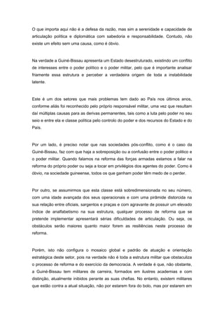 O que importa aqui não é a defesa da razão, mas sim a serenidade e capacidade de
articulação política e diplomática com sabedoria e responsabilidade. Contudo, não
existe um efeito sem uma causa, como é óbvio.
Na verdade a Guiné-Bissau apresenta um Estado desestruturado, existindo um conflito
de interesses entre o poder político e o poder militar, pelo que é importante analisar
friamente essa estrutura e perceber a verdadeira origem de toda a instabilidade
latente.
Este é um dos setores que mais problemas tem dado ao País nos últimos anos,
conforme aliás foi reconhecido pelo próprio responsável militar, uma vez que resultam
daí múltiplas causas para as derivas permanentes, tais como a luta pelo poder no seu
seio e entre ela e classe política pelo controlo do poder e dos recursos do Estado e do
País.
Por um lado, é preciso notar que nas sociedades pós-conflito, como é o caso da
Guiné-Bissau, faz com que haja a sobreposição ou a confusão entre o poder politico e
o poder militar. Quando falamos na reforma das forças armadas estamos a falar na
reforma do próprio poder ou seja a tocar em privilégios dos agentes do poder. Como é
óbvio, na sociedade guineense, todos os que ganham poder têm medo de o perder.
Por outro, se assumirmos que esta classe está sobredimensionada no seu número,
com uma idade avançada dos seus operacionais e com uma pirâmide distorcida na
sua relação entre oficiais, sargentos e praças e com agravante de possuir um elevado
índice de analfabetismo na sua estrutura, qualquer processo de reforma que se
pretende implementar apresentará sérias dificuldades de articulação. Ou seja, os
obstáculos serão maiores quanto maior forem as resiliências neste processo de
reforma.
Porém, isto não configura o mosaico global e padrão de atuação e orientação
estratégica deste setor, pois na verdade não é toda a estrutura militar que obstaculiza
o processo de reforma e do exercício da democracia. A verdade é que, não obstante,
a Guiné-Bissau tem militares de carreira, formados em ilustres academias e com
distinção, atualmente inibidos perante as suas chefias. No entanto, existem militares
que estão contra a atual situação, não por estarem fora do bolo, mas por estarem em
 