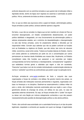 profundo desacordo com os caminhos tomados e que querem dar à instituição militar a
dignidade devida, dentro da lógica dum regresso às casernas e submissão ao poder
político. Há-os, certamente de todas as etnias e classes sociais.
Ora, no que se refere aos equívocos entre o papel do Estado, administração pública,
forças armadas e poder político, acresce salientar apenas o seguinte:
De facto, o que não se concebe é a lógica que se tem mantido em virtude do País se
encontrar desorganizado, um Estado completamente desestruturado, um poder
político debilitado e desgastado, um mau funcionamento da administração pública e
setores empresariais estatais, ser o sinónimo de desestabilização e desorganização
no seio das formas armadas, como foi amplamente referido e difundido por tal
responsável militar. Convém aqui salientar que não se podem confundir as funções
com as finalidades ou objetivos do Estado, que são vários, tais como de natureza
militar, económica, social entre outras. Todavia as funções básicas do Estado, mesmo
com outras palavras ou acréscimos por parte de uns e concentrações por outros
permanecem as mesmas desde Aristóteles aos nossos dias. Atualmente, os Estados
consolidaram estas três funções que passaram a ser exercidas por órgãos
correspondentes de forma harmónica e interdependente, nomeadamente “Legislativa”
que estabelece normas gerais e abstratas que regem a vida em sociedade,
“Executiva” que traduz num ato de vontade individualizado a exteriorização abstrata da
norma e “Judiciária” que dirime as controvérsias que podem surgir na aplicação da lei.
As forças armadas de uma nação constituem de facto o conjunto das suas
organizações e forças de combate e de defesa. Na grande maioria dos países, as
forças armadas são instituições nacionais permanentes e regulares, organizadas com
base na hierarquia e na disciplina. Destinam-se essencialmente à defesa militar do
país e, ainda, são instituições nacionais autorizadas pela sua nação a usar a força,
geralmente através do emprego de armas, em defesa do seu país, no caso de
agressões externas obviamente. Ou seja, as forças armadas têm o “poder” de erguer
ou deixar cair uma Nação por motivos sobejamente conhecidos e que não passam
necessariamente pela questão da desorganização política ou dos atores políticos.
Porém, não confundir essa autoridade com a autoridade formal que é um tipo de poder
legitimado, respeitado e conhecido por aqueles com quem se interage. A legitimidade
 