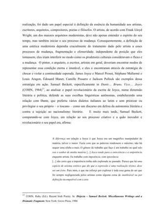 realização, foi dado um papel especial à definição da essência da humanidade aos artistas,
escritores, arquitetos, compositores, poetas e filósofos. O artista, de acordo com Frank Lloyd
Wright, um dos maiores arquitetos modernistas, deve não apenas entender o espírito do seu
tempo, mas também iniciar o seu processo de mudança. Consequentemente, a definição de
uma estética modernista dependia crucialmente do tratamento dado pelo artista a esses
processos de mudança, fragmentação e efemeridade; independente da posição que eles
tomassem, eles iriam interferir no modo como os produtores culturais consideravam o fluxo e
a mudança. O pintor, o arquiteto, o escritor, artistas em geral, deveriam encontrar modos de
representar essa condição eterna e imutável, e eles o encontraram através da estratégia de
chocar e violar a continuidade esperada. James Joyce e Marcel Proust, Stéphane Mallarmé e
Louis Aragon, Édouard Manet, Camille Pissarro e Jackson Pollock são exemplos dessa
estratégia em ação. Samuel Beckett, especificamente in Dante… Bruno, Vico… Joyce
(COHN, 1984)13, ao analisar o papel revolucionário da escrita de Joyce, numa dimensão
literária e política, defende as suas escolhas linguísticas autônomas, estabelecendo uma
relação com Dante, que preferiu vários dialetos italianos ao latim e sem priorizar ou
privilegiar o seu próprio – o toscano – como um discurso em defesa da autonomia literária e
contra a sujeição ao nacionalismo literário.                    E muito mais tarde, Samuel Beckett,
comparando-se com Joyce, em relação ao seu processo criativo e a quão inovador e
revolucionário o seu papel era, afirma:




                           A diferença em relação a Joyce é que Joyce era um magnífico manipulador de
                           matéria, talvez o maior. Fazia com que as palavras rendessem o máximo; não há
                           sequer uma sílaba a mais. O gênero de trabalho que faço é um trabalho no qual não
                           sou o senhor de minha matéria [...] Joyce tende para a onisciência e a onipotência
                           enquanto artista. Eu trabalho com impotência, com ignorância.
                           [...] não creio que a impotência tenha sido explorada no passado. Parece que há uma
                           espécie de axioma estético que diz que a expressão é uma realização (êxito), deve
                           ser um êxito. Para mim, o que me esforço por explorar é toda essa gama do ser que
                           foi sempre negligenciada pelos artistas como alguma coisa de inutilizável ou por
                           definição incompatível com a arte.




13
     COHN, Ruby (Ed.). Recent Irish Poetry. In: Disjecta – Samuel Beckett. Miscellaneous Writings and a
Dramatic Fragment. New York: Grove Press, 1984.
 