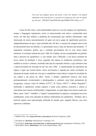 Creio que hoje qualquer pessoa que preste a mais leve atenção à sua própria
                             experiência se dá conta de que é a experiência de alguém que não sabe, de alguém
                             que não pode. (BECKETT apud MALÉSÈ apud BERRETTINI, 2004, p. xx) 14.




          Como foi dito antes, a pós-modernidade tornou-se a era da colagem, de experiências,
tempos e linguagens superpostos, textos se entrecruzando com outros e produzindo mais
textos, um fato que enfatiza o problema da comunicação que estamos enfrentando: cada
intersecção de textos necessariamente irá gerar um novo grupo de significados possíveis,
independentemente do que o autor pretendia dar. De fato, o conceito de colagem está na raiz
do desconstrutivismo de Derrida, e é apresentado como a base do discurso pós-moderno. É
importante considerar, porém, que a condição pós-moderna tem as suas raízes muito
anteriores à revolução cultural dos anos 1960. Na verdade, ela tem acompanhado em paralelo
todo o processo de capitalismo e a sua relação com o Mercado, a sua busca constante de
novos meios de produção e troca, seguindo não apenas as tendências econômicas, mas
também as sociais e culturais, incluindo todo tipo de expressão artística, o que culminou com
o desenvolvimento do mercado de arte nos anos 1960. A transformação da experiência de
espaço e lugar que resulta desses vários movimentos é seguida por outras revoluções na
dimensão do tempo, tendo em vista que os capitalistas visam reduzir o tempo de circulação do
seu capital a um piscar de olhos. Assim, o próprio capitalismo torna-se uma força
permanentemente revolucionária e desintegradora e, portanto, uma fonte permanente de
insegurança. Autores como B. Ollman (1971)15, B. Taylor (1987)16 e Walter Benjamin17,
analisando o capitalismo, tentam capturar o modo como política, economia e cultura se
relacionam num sistema multifacetado e fragmentado, no qual alguns dos termos usados por
Marx, como “valor”, “trabalho” e “capital” constantemente se separam e reintegram em novas
combinações, como uma oposição às práticas totalizadoras do capitalismo. Portanto, não é
possível esperar uma representação unificada do mundo, pois, segundo Harvey, essa seria
repressiva e delirante.




14   BERRETTINI, Célia. Samuel Beckett: escritor plural. São Paulo: Perspectiva, 2004.

15   OLLMAN, B. Alienation. Massachussets: Cambridge, 1971.
16
     TAYLOR, B. Modernism, post-modernism: a critical perspective for art. Southampton: Winchester, 1987.
17   BENJAMIN, Walter. Illuminations. New York: Schoken Books, 1969.
 