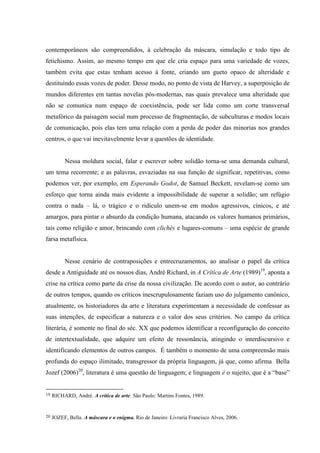 contemporâneos são compreendidos, à celebração da máscara, simulação e todo tipo de
fetichismo. Assim, ao mesmo tempo em que ele cria espaço para uma variedade de vozes,
também evita que estas tenham acesso à fonte, criando um gueto opaco de alteridade e
destituindo essas vozes de poder. Desse modo, no ponto de vista de Harvey, a superposição de
mundos diferentes em tantas novelas pós-modernas, nas quais prevalece uma alteridade que
não se comunica num espaço de coexistência, pode ser lida como um corte transversal
metafórico da paisagem social num processo de fragmentação, de subculturas e modos locais
de comunicação, pois elas tem uma relação com a perda de poder das minorias nos grandes
centros, o que vai inevitavelmente levar a questões de identidade.


          Nessa moldura social, falar e escrever sobre solidão torna-se uma demanda cultural,
um tema recorrente; e as palavras, esvaziadas na sua função de significar, repetitivas, como
podemos ver, por exemplo, em Esperando Godot, de Samuel Beckett, revelam-se como um
esforço que torna ainda mais evidente a impossibilidade de superar a solidão; um refúgio
contra o nada – lá, o trágico e o ridículo unem-se em modos agressivos, cínicos, e até
amargos, para pintar o absurdo da condição humana, atacando os valores humanos primários,
tais como religião e amor, brincando com clichés e lugares-comuns – uma espécie de grande
farsa metafísica.


          Nesse cenário de contraposições e entrecruzamentos, ao analisar o papel da crítica
desde a Antiguidade até os nossos dias, André Richard, in A Crítica de Arte (1989)19, aponta a
crise na crítica como parte da crise da nossa civilização. De acordo com o autor, ao contrário
de outros tempos, quando os críticos inescrupulosamente faziam uso do julgamento canônico,
atualmente, os historiadores da arte e literatura experimentam a necessidade de confessar as
suas intenções, de especificar a natureza e o valor dos seus critérios. No campo da crítica
literária, é somente no final do séc. XX que podemos identificar a reconfiguração do conceito
de intertextualidade, que adquire um efeito de ressonância, atingindo o interdiscursivo e
identificando elementos de outros campos. É também o momento de uma compreensão mais
profunda do espaço ilimitado, transgressor da própria linguagem, já que, como afirma Bella
Jozef (2006)20, literatura é uma questão de linguagem; e linguagem é o sujeito, que é a “base”


19   RICHARD, André. A crítica de arte. São Paulo: Martins Fontes, 1989.


20   JOZEF, Bella. A máscara e o enigma. Rio de Janeiro: Livraria Francisco Alves, 2006.
 