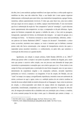 da obra, isto é, uma ausência: qualquer metáfora é um signo sem base; o crítico pode seguir as
metáforas na obra, mas não reduzi-las. Hoje, a sua função não é mais apenas organizar
didaticamente a informação para outro leitor, mas materializar transparências, agregar formas,
memórias, saberes aparentemente invisíveis. É claro que, para fazer isso, uma nova ordem
terá que surgir em novos espaços, ou melhor, espaços trans-historizados. É esse movimento
que leva à substituição da noção de “fato comparativo” pela de “estratégia”, a qual relaciona
textos aparentemente não-comparáveis; ou seja, a comparação se dá pela diferença. Agora,
apesar da literatura comparada não ignorar o trabalho do autor, o foco está na passagem,
transgressão, superação de limites, na eliminação das margens – ser capaz de agregar, eis a
estratégia da forma.        As fronteiras tornaram-se casas mal-assombradas, labirintos, sótãos –
nas palavras de Gaston Bachelard (2003)21, “espaços de devaneio”. Entendendo o crítico
como co-escritor, encontrar esses espaços, as vozes e monstros que os habitam, construir
pontes onde não havia comunicação, criar espaços de transparências através das quais o
espectador possa encontrar memórias e o conhecimento, ou parte dele, que sustentou a
construção da obra tornou-se o grande desafio.


           Igualmente, em relação à criação artística, Edith Derdyk (SOUSA et al., 2001)22
afirma que pensar sobre a criação é um ponto de partida e também de chegada, pois, muito
mais que pensar e escrever sobre criação, esse ato provoca uma demanda de tempo para
reconstituir os pensamentos e sensações que o ato criativo gera por si só. O ato criativo é um
campo de força convergindo para a construção de uma forma inaugural, uma vez que causa o
derretimento da experiência singular e de conjunções culturais, ativando repertórios
pertinentes ao visível, à memória e ao imaginário. O ato de criação, diz Derdyk, cria um
“corte” no tempo e no espaço, ressignificando experiências, trazendo à tona um sentimento de
eterno continuum no aqui e agora, como se a ambição poética do ato criativo residisse na
imersão da nossa subjetividade na matéria desejosa de ser linguagem. Aqui, como no processo
de criação, o crítico-espectador está diante do espaço aberto da imaginação, que será
preenchido, transformado, completado com o seu próprio repertório. O espaço da obra-de-
arte, da imagem pós-moderna não se desdobra mais em correlação com a forma e a matéria;
ele existe somente porque há um algo a mais, que é a dimensão que contem o tempo – o

21
     BACHELARD, Gaston. A poética do espaço. São Paulo: Martins Fontes, 2003.
22
     DERDYK, Edith. Linha de horizonte por uma poética do ato criador. São Paulo: Escuta,
       2001.
 