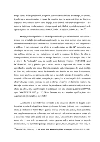 tempo dentro da imagem imóvel, estagnada, como diz Bardonnèche. Esse tempo, no entanto,
transforma-se em outra coisa: o espaço da preguiça, que é o espaço do jogo, do desejo, o
espaço de deus; como no espaço vazio do jogo, o seu tempo é “um tempo em parêntesis” – é o
universo lúdico que nos faz esquecer o tempo e onde a atividade é permitida numa espécie de
apropriação de um tempo abandonado (BARDONNÈCHE apud DOMINGUES, 1997)23.


          O espaço contemporâneo é o cenário para uma arte que constantemente é solicitada a
romper com a tradição, inovando permanentemente, e é esse apelo por um gênio eterno que
causa uma dessincronização e ruptura cada vez mais evidente entre arte, as suas vanguardas e
o público. E para minimizar esse efeito, a segunda metade do séc. XX presenciou uma
abordagem na arte que visava ao estabelecimento de uma relação mais imediata entre arte e
seu público, através da sua participação no próprio processo de feitura da obra e,
consequentemente, dividindo com ele o tempo da criação. A forma mais simples disso se dar
é através da “instalação” que, de acordo com Edmond Couchot (COUCHOT apud
DOMINGUES, 1997) permite que o artista instale o espectador no centro da obra,
convidando-o a adotar uma atitude diferente em relação a ela. Este processo foi usado também
na Land Art, onde o corpo inteiro do observador está inscrito na arte; mais drasticamente,
temos a arte cinética, que aproxima ainda mais o espectador através de retroações: a obra é
sensível a diferentes solicitações, manipulações, operações, acionadas pelo deslocamento do
observador, seu contato, o som da sua voz, o calor do seu corpo, seu batimento cardíaco, etc.
Ou seja, estamos diante de uma estética da participação, onde o essencial deixou de ser o
objeto de arte e, sim, a confrontação do espectador com uma situação perceptiva (POPPER
apud DOMINGUES, 1997, p. 137). Nessa forma de arte, a existência e significação da obra
dependem da intervenção do espectador.


          Atualmente, o espectador foi convidado a dar um passo adiante em direção à arte
interativa, através de dispositivos abertos (online) ou fechados (offline). Um exemplo desta
última é o trabalho de Jeffrey Shaw, que nos convida a visitar uma cidade, criada com letras
que compõem um texto, ao pedalarmos uma bicicleta real – ele nos faz ver com os nossos pés
e as nossas pernas tanto quanto com os nossos olhos. Um dispositivo artístico aberto, por
outro lado, é uma rede interconectada: muitas pessoas podem entrar juntas no jogo da
interatividade, e o espectador participa através de gestos, textos, imagens, às vezes sons, os

23
     DOMINGUES, Diana (org.). A arte no séc. XXI. A humanização das tecnologias. São Paulo: UNESP, 1997.
 