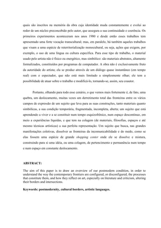 quais são inscritos na memória da obra cuja identidade muda constantemente e evolui ao
redor de um núcleo preconcebido pelo autor, que assegura a sua continuidade e coerência. Os
primeiros experimentos aconteceram nos anos 1980 e desde então esses trabalhos tem
apresentado uma forte vocação transcultural; mas, em paralelo, há também aqueles trabalhos
que visam a uma espécie de reterritorialização monocultural, ou seja, ações que exigem, por
exemplo, o uso de uma língua ou cultura específica. Para esse tipo de trabalho, o material
usado pelo artista não é físico ou energético, mas simbólico: são materiais abstratos, altamente
formalizados, constituídos por programas de computador. A obra não é exclusivamente fruto
da autoridade do artista; ela se produz através de um diálogo quase instantâneo (em tempo
real) com o espectador, que não está mais limitado a simplesmente olhar; ele tem a
possibilidade de atuar sobre o trabalho e modificá-lo, tornando-se, assim, seu coautor.


       Portanto, olhando para todo esse cenário, o que vemos mais fortemente é, de fato, uma
quebra, um deslocamento, muitas vezes um derretimento total das fronteiras entre os vários
campos de expressão de um sujeito que leva para as suas construções, tanto materiais quanto
simbólicas, a sua condição temporária, fragmentada, incompleta, aberta; um sujeito que está
aprendendo a viver e a se constituir num tempo esquizofrênico, num espaço descontínuo, em
meio a experiências líquidas, e que tem na colagem (de materiais, filosofias, espaços e até
mesmo técnicas artísticas) a sua perfeita representação. Um sujeito que busca, nas grandes
manifestações coletivas, dissolver as fronteiras da incomunicabilidade e do medo, como se
elas fossem uma espécie de grande shopping center onde ele se dissolve e mistura,
construindo para si uma idéia, ou uma colagem, de pertencimento e permanência num tempo
e num espaço em constante deslocamento.



ABSTRACT:

The aim of this paper is to draw an overview of our postmodern condition, in order to
understand the way the contemporary frontiers are configured, or disconfigured, the processes
that constitute them, and how they reflect on art, especially on literature and criticism, altering
their borders and intersections.

Keywords: postmodernity, cultural borders, artistic languages.
 