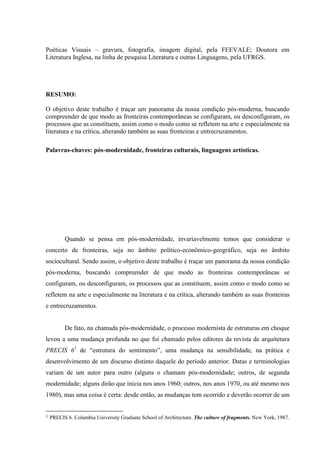 Poéticas Visuais – gravura, fotografia, imagem digital, pela FEEVALE; Doutora em
Literatura Inglesa, na linha de pesquisa Literatura e outras Linguagens, pela UFRGS.




RESUMO:

O objetivo deste trabalho é traçar um panorama da nossa condição pós-moderna, buscando
compreender de que modo as fronteiras contemporâneas se configuram, ou desconfiguram, os
processos que as constituem, assim como o modo como se refletem na arte e especialmente na
literatura e na crítica, alterando também as suas fronteiras e entrecruzamentos.

Palavras-chaves: pós-modernidade, fronteiras culturais, linguagens artísticas.




          Quando se pensa em pós-modernidade, invariavelmente temos que considerar o
conceito de fronteiras, seja no âmbito político-econômico-geográfico, seja no âmbito
sociocultural. Sendo assim, o objetivo deste trabalho é traçar um panorama da nossa condição
pós-moderna, buscando compreender de que modo as fronteiras contemporâneas se
configuram, ou desconfiguram, os processos que as constituem, assim como o modo como se
refletem na arte e especialmente na literatura e na crítica, alterando também as suas fronteiras
e entrecruzamentos.


          De fato, na chamada pós-modernidade, o processo modernista de estruturas em choque
levou a uma mudança profunda no que foi chamado pelos editores da revista de arquitetura
PRECIS 61 de “estrutura do sentimento”, uma mudança na sensibilidade, na prática e
desenvolvimento de um discurso distinto daquele do período anterior. Datas e terminologias
variam de um autor para outro (alguns o chamam pós-modernidade; outros, de segunda
modernidade; alguns dirão que inicia nos anos 1960; outros, nos anos 1970, ou até mesmo nos
1980), mas uma coisa é certa: desde então, as mudanças tem ocorrido e deverão ocorrer de um


1   PRECIS 6. Columbia University Graduate School of Architecture. The culture of fragments. New York, 1987.
 