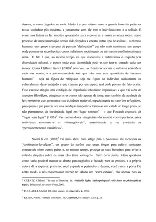 derrete, e somos jogados no nada. Medo é o que sobrou como a grande fonte de poder na
nossa sociedade pós-moderna, e juntamente com ele vem o individualismo e a solidão. E
como nos faltam as ferramentas apropriadas para reconstruir a nossa estrutura social, nesse
processo de autoconsumação, temos sido forçados a encarar outro tipo de resíduo – o excesso
humano, esse grupo crescente de pessoas “deslocadas” que não mais encontram um espaço
onde possam ser reconhecidas como indivíduos socialmente ou até mesmo profissionalmente
uteis. O fato é que, ao mesmo tempo em que discutimos e enfatizamos o respeito pela
diversidade cultural, o espaço onde essa diversidade pode existir tem-se tornado cada vez
menor. Como Clifford Geertz (2000)3 observou, as fronteiras sociais e culturais coincidem
cada vez menos, e a pós-modernidade terá que lidar com essa quantidade de “excesso
humano” – seja na figura do refugiado, seja na figura do indivíduo socialmente ou
culturalmente desavantajado, e que clamam por um espaço real onde possam de fato existir.
Esse excesso atingiu uma condição de impotência totalmente impensável, e que vai além de
aspectos filosóficos, atingindo os extremos não apenas da fome, mas também da ausência de
leis protetoras que garantam a sua existência material, especialmente no caso dos refugiados,
para quem o que parecia ser uma condição temporária tornou-se um estado de longo prazo, se
não permanente, de inexistência legal em “lugar nenhum” – o que Foucault chamaria de
“lugar sem lugar” (1986)4. Nas comunidades imaginárias do mundo contemporâneo, esses
indivíduos       tornaram-se      os    “inimagináveis”,       estratificando    a   sua    condição      de
“permanentemente transitórios”.


          Naomi Klein (2003)5 vai mais além: num artigo para o Guardian, ela menciona os
“continentes-fortalezas”, um grupo de nações que unem forças para auferir vantagens
comerciais sobre outros países e, ao mesmo tempo, proteger as suas fronteiras para evitar a
entrada daqueles sobre os quais elas tiram vantagens. Num certo ponto, Klein questiona
como seria possível manter-se aberto para negócios e fechado para as pessoas, e a própria
autora dá a resposta: primeiro, você expande o perímetro e, depois, você tranca a porta. De
certo modo, a pós-modernidade parece ter criado um “entre-espaço”, não apenas para os

3   GEERTZ, Clifford. The use of diversity. In: Available light: Anthropological reflections on philosophical
topics. Princeton University Press, 2000.

4   FOUCAULT, Michel. Of other spaces. In: Diacritics, 1. 1986.

5   KLEIN, Naomi. Fortress continents. In: Guardian, 16 January 2003, p. 23.
 