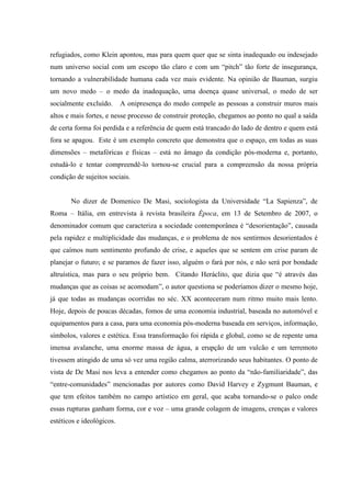 refugiados, como Klein apontou, mas para quem quer que se sinta inadequado ou indesejado
num universo social com um escopo tão claro e com um “pitch” tão forte de insegurança,
tornando a vulnerabilidade humana cada vez mais evidente. Na opinião de Bauman, surgiu
um novo medo – o medo da inadequação, uma doença quase universal, o medo de ser
socialmente excluído.      A onipresença do medo compele as pessoas a construir muros mais
altos e mais fortes, e nesse processo de construir proteção, chegamos ao ponto no qual a saída
de certa forma foi perdida e a referência de quem está trancado do lado de dentro e quem está
fora se apagou. Este é um exemplo concreto que demonstra que o espaço, em todas as suas
dimensões – metafóricas e físicas – está no âmago da condição pós-moderna e, portanto,
estudá-lo e tentar compreendê-lo tornou-se crucial para a compreensão da nossa própria
condição de sujeitos sociais.


       No dizer de Domenico De Masi, sociologista da Universidade “La Sapienza”, de
Roma – Itália, em entrevista à revista brasileira Época, em 13 de Setembro de 2007, o
denominador comum que caracteriza a sociedade contemporânea é “desorientação”, causada
pela rapidez e multiplicidade das mudanças, e o problema de nos sentirmos desorientados é
que caímos num sentimento profundo de crise, e aqueles que se sentem em crise param de
planejar o futuro; e se paramos de fazer isso, alguém o fará por nós, e não será por bondade
altruística, mas para o seu próprio bem. Citando Heráclito, que dizia que “é através das
mudanças que as coisas se acomodam”, o autor questiona se poderíamos dizer o mesmo hoje,
já que todas as mudanças ocorridas no séc. XX aconteceram num ritmo muito mais lento.
Hoje, depois de poucas décadas, fomos de uma economia industrial, baseada no automóvel e
equipamentos para a casa, para uma economia pós-moderna baseada em serviços, informação,
símbolos, valores e estética. Essa transformação foi rápida e global, como se de repente uma
imensa avalanche, uma enorme massa de água, a erupção de um vulcão e um terremoto
tivessem atingido de uma só vez uma região calma, aterrorizando seus habitantes. O ponto de
vista de De Masi nos leva a entender como chegamos ao ponto da “não-familiaridade”, das
“entre-comunidades” mencionadas por autores como David Harvey e Zygmunt Bauman, e
que tem efeitos também no campo artístico em geral, que acaba tornando-se o palco onde
essas rupturas ganham forma, cor e voz – uma grande colagem de imagens, crenças e valores
estéticos e ideológicos.
 
