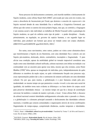 Nesse processo de deslocamentos constantes, está inserido também o deslocamento do
Sujeito moderno, como afirma Stuart Hall (2006)6, provocado por uma serie de eventos, tais
como a descoberta do Inconsciente por Freud, que destruiu o conceito de cognoscenti e do
Sujeito racional dotado de uma identidade fixa e unificada; a Linguística Estrutural, que
afirma que não somos os autores da nossa própria língua, mas que, ao contrário, a linguagem
é um sistema social e não individual; os trabalhos de Michel Foucault sobre a genealogia do
Sujeito moderno, no qual ele enfatiza outro tipo de poder – o poder disciplinar – focado,
primeiramente, na regulação, no governo da espécie humana, e em segundo lugar no
indivíduo, para produzir um homem que possa ser tratado como um corpus obediente.
(DREYFUS and RABINOW apud BAUMAN, 2001)7.


          Em suma, esses movimentos, entre outros, podem ser vistos como elementos-chave
que transformaram o Sujeito da era Iluminista, com uma identidade fixa e estável, em um
Sujeito pós-moderno, deslocado, aberto, contraditório, incompleto e fragmentado. E para
aliviar essa condição, apesar da mobilidade global ter tornado impossível considerar uma
nação como uma identidade cultural unificada, culturas nacionais com ênfase na tradição e na
continuidade vem ao encontro para apoiar essa ideia, mesmo que elas existam, como Homi
Bhabha (1990)8 diria, apenas na imaginação do indivíduo, pois, independentemente do quão
diferentes os membros da nação sejam, ou quão violentamente forçado esse processo seja,
essas representações podem dar a eles o sentimento de estarem unificados em uma identidade
cultural. Eis por que, para muitos, a globalização é o pior fantasma criado pela pós-
modernidade: ao mesmo tempo em que pasteuriza o modus vivendi e cria uma aura social de
igualdade, ela também torna mais evidente as diferenças e as lutas dentro do corpus social
para preservar identidades étnicas – ao mesmo tempo em que há o desejo de assimilação
universal, há também a vontade de manter o privado, o local. Como afirma Hall, o discurso
da cultural nacional constroi identidades ambiguamente colocadas entre o passado e o futuro,
e a globalização é o elemento principal causando o deslocamento das identidades culturais
nacionais, à medida que conecta comunidades e organizações através de novas combinações
fragmentadas de tempo-espaço, comprimindo distâncias, escalas temporais e identidades.

6   HALL, Stuart. A Identidade cultural na pós-modernidade. Translated by Tomaz T. da Silva and Guacira L.
Louro. Rio de Janeiro: DP&A, 2006.
7
    BAUMAN, Zygmunt. Modernidade líquida. Rio de Janeiro: Zahar, 2001.
8
    BHABHA, Homi. (org.) Narrating the nation. London: Routledge, 1990.
 