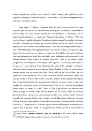 Como resultado, os conflitos entre nacional e local causados pela globalização estão
originando outro tipo de identidade nacional – o tipo híbrido – com ênfase na impermanência,
diferença e pluralidade cultural.


       Desse modo, a Tradição, a principal fonte do nosso conforto cultural, tem sido
desafiada pela necessidade de constantemente reinterpretar a si mesma, contrastando ao
mesmo tempo com outro conceito centrado não na permanência e continuidade, mas na
impermanência e diferença – o conceito de “Tradução”, apresentado por Bhabha (1990). Esse
conceito descreve aquelas identidades formadas através de intersecções espaciais, históricas e
culturais, e compostas por pessoas que estavam dispersas da sua terra natal e forçadas a
negociar com novas culturas sem serem totalmente absorvidas ou terem perdido totalmente as
suas velhas identidades. Unificação cultural nesse novo mundo perdeu o seu significado, pois
esses indivíduos serão irrevogavelmente o produto da diversidade, para sempre habitando
pelo menos duas culturas, tendo duas identidades nunca unificadas, sendo para sempre o que
Salman Rushdie (1991)9 chamou de “homens traduzidos”, filhos de um tempo e espaço
comprimidos, existindo em um “entre-tempo”, entre o passado e o futuro que, entretanto, não
é o presente – uma espécie de “entre-identidade” pós-moderna. Na realidade, esses Sujeitos
são como entre-personagens de uma peça de Samuel Beckett, vivendo em entre-tempos e
espaços, presos uns aos outros pelo tênue fio de palavras que não revelam, que não
significam. Uma condição que torna evidente a diferença crescente entre espaço e lugar, uma
vez que reforça as relações entre “outros” ausentes, distantes de qualquer tipo de interação
face a face, diferentemente das sociedades pré-modernas, nas quais espaço e lugar eram
amplamente coincidentes. Agora, nos deparamos com o que Harvey chama de “destruição do
espaço através do tempo” (HARVEY, 1989, p. 205), o que salienta essa diferença entre
espaço e lugar: ao mesmo tempo em que lugares nos dão raízes, tendo em vista que
permanecem fixos, o espaço pode ser rapidamente cruzado, pois a estrutura social é atomizada
por redes de linguagem flexíveis que permitem ao indivíduo acessar diferentes grupos de
códigos, de acordo com o papel social que está representando no momento (político, religioso,
cultural, etc.). Sendo assim, se há muitos jogos diferentes sendo jogados ao mesmo tempo,
segundo Jean F. Lyotard (1984)10, a consequência que podemos esperar é o nascimento de

9
  RUSHDIE, Salman. Imaginary homelands. Essays and criticism 1981-1991. London: GRANTA Books,
1991.
10 LYOTARD, J. The postmodern condition. Minneapolis: University of Minnesota, 1984.
 