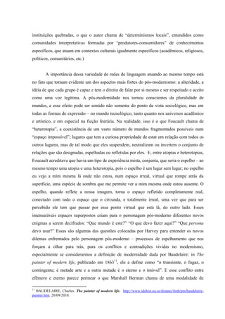 instituições quebradas, o que o autor chama de “determinismos locais”, entendidos como
comunidades interpretativas formadas por “produtores-consumidores” de conhecimentos
específicos, que atuam em contextos culturais igualmente específicos (acadêmicos, religiosos,
políticos, comunitários, etc.)


        A importância dessa variedade de redes de linguagem atuando ao mesmo tempo está
no fato que tornam evidente um dos aspectos mais fortes do pós-modernismo: a alteridade, a
idéia de que cada grupo é capaz e tem o direito de falar por si mesmo e ser respeitado e aceito
como uma voz legítima. A pós-modernidade nos tornou conscientes da pluralidade de
mundos, e esse efeito pode ser sentido não somente do ponto de vista sociológico, mas em
todas as formas de expressão – no mundo tecnológico, tanto quanto nos universos acadêmico
e artístico, e em especial na ficção literária. Na realidade, isso é o que Foucault chama de
“heterotopia”, a coexistência de um vasto número de mundos fragmentados possíveis num
“espaço impossível”; lugares que tem a curiosa propriedade de estar em relação com todos os
outros lugares, mas de tal modo que eles suspendem, neutralizam ou invertem o conjunto de
relações que são designadas, espelhadas ou refletidas por eles. E, entre utopias e heterotopias,
Foucault acreditava que havia um tipo de experiência mista, conjunta, que seria o espelho – ao
mesmo tempo uma utopia e uma heterotopia, pois o espelho é um lugar sem lugar; no espelho
eu vejo a mim mesma lá onde não estou, num espaço irreal, virtual que rompe atrás da
superfície, uma espécie de sombra que me permite ver a mim mesma onde estou ausente. O
espelho, quando reflete a nossa imagem, torna o espaço refletido completamente real,
conectado com todo o espaço que o circunda, e totalmente irreal, uma vez que para ser
percebido ele tem que passar por esse ponto virtual que está lá, do outro lado. Esses
imensuráveis espaços superpostos criam para o personagem pós-moderno diferentes novos
enigmas a serem decifrados: “Que mundo é este?” “O que devo fazer aqui?” “Que persona
devo usar?” Essas são algumas das questões colocadas por Harvey para entender os novos
dilemas enfrentados pelo personagem pós-moderno – processos de espelhamento que nos
forçam a olhar para trás, para os conflitos e contradições vividas no modernismo,
especialmente se considerarmos a definição de modernidade dada por Baudelaire: in The
painter of modern life, publicado em 186311, ele a define como “o transiente, o fugaz, o
contingente; é metade arte e a outra metade é o eterno e o imóvel”. E esse conflito entre
efêmero e eterno parece permear o que Marshall Berman chama de uma modalidade de

11
  BAUDELAIRE, Charles. The painter of modern life. http://www.idehist.uu.se/distans/ilmh/pm/baudelaire-
painter.htm. 20/09/2010.
 