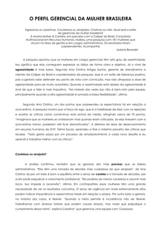 O PERFIL GERENCIAL DA MULHER BRASILEIRA

       Agressivas ou assertivas. Cautelosas ou arrojadas. Criativas ou não. Qual será o estilo
                                 de gerenciar da mulher brasileira?
          A revista Mulher & Carreira, em parceria com a Caliper do Brasil, Consultoria
       Multinacional em Recursos Humanos, realizou uma pesquisa com 181 mulheres que
           atuam na área de gestão e em cargos administrativos. Os resultados foram
                                   surpreendentes. Acompanhe
                                                                             Josiane Benedet


     A pesquisa apontou que as mulheres em cargos gerenciais têm alto grau de assertividade.
Isso significa que elas conseguem expressar as idéias de forma clara e objetiva. Já o nível de
agressividade é mais baixo. Segundo Ana Cristina Artigas Santos, gerente de atendimento a
clientes da Caliper do Brasil e coordenadora da pesquisa, esse é um estilo de liderança positivo,
pois a gestora sabe defender seu ponto de vista com convicção, mas não ultrapassa a dose de
agressividade para ser muito autoritária. Quando a assertividade está abaixo da agressividade é
sinal de que a líder é mais impositiva. “Na maioria das vezes isso não é bem-visto pela equipe,
principalmente quando a alta agressividade é somada a baixa flexibilidade”, afirma.


     Segundo Ana Cristina, um dos pontos que surpreendeu as expectativas foi em relação a
auto-estima. A pesquisa mostra que a força do ego, que é a habilidade de lidar com as rejeições
e aceitar as críticas como construtivas está acima da média, atingindo cerca de 70 pontos.
“Imaginava que as mulheres se chateavam mais quando eram criticadas. Se elas tivessem com a
auto-estima menor, poderiam até ficar desmotivadas”. A diretora da área de desenvolvimento
em recursos humanos da GVT, Telma Souza, aprendeu a tirar o máximo proveito das críticas que
recebe. “Todo gestor passa por um processo de amadurecimento a cada novo desafio e eu
aprendi a trabalhar melhor com as críticas”.




Cautelosa ou arrojada?


       A análise confirmou também que as gestoras são mais precisas que as líderes
administrativas. “Elas têm uma tomada de decisão mais cuidadosa do que arrojada”, diz Ana
Cristina. Se por um lado é bom o equilíbrio entre o senso de cautela e a tomada de decisões, por
outro pode prejudicar o crescimento profissional. “Ela poderia ser menos cautelosa e assumir mais
riscos. Isso impede a ascensão”, afirma. Em contrapartida essas mulheres têm uma grande
necessidade de ver os resultados concretos. O senso de urgência em níveis extremamente altos
podem indicar impaciência e expectativas irreais em relação a prazos. Por outro lado a gestora,
na maioria dos casos, é flexível. “Quando a meta permite é incoerência não ser flexível.
Trabalhamos com diversos fatores que podem causar atrasos, mas nada que prejudique o
cumprimento dessa meta”, explica Carolina*, que gerencia uma equipe com 12 pessoas.
 