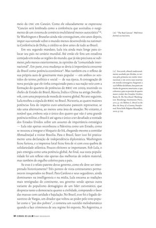 32 O Brasil de Lula ❙❙ ­Perry Anderson
[16]	 “The Real Cancún”. Wall Street
Journal,25/09/2003.
[17]	 Em2008,oBrasil,tradicional‑
mente assolado por dívidas, se tor‑
nou pela primeira vez credor inter‑
nacional, e em 2009 suas reservas
em moeda estrangeira chegavam a
250bilhõesdedólares,boaparteem
títulos do governo americano,o que
colocava o país na posição de quarto
maior credor dos Estados Unidos:
Roett, R. The New Brazil. Washing‑
ton: Brookings Institution Press,
2011, p. 116; Rohter, L. Brazil on the
Rise; the Story of a Country Transfor‑
med.NovaYork:PalgraveMacmillan,
2010,p.139.
meio da omc em Cancún. Como ele educadamente se expressou:
“Cancún será lembrada como a conferência que assinalou o surgi‑
mentodeumsistemadecomérciomultilateralmenosautocrático”16.
Se Washington e Bruxelas ainda não conseguiram,oito anos depois,
impor sua vontade sobre o mundo menos desenvolvido na natimor‑
ta Conferência de Doha,o crédito se deve antes de tudo ao Brasil.
Em seu segundo mandato, Lula iria ainda mais longe para co‑
locar seu país no cenário mundial. Até então ele fora um estadista
cortejadoemtodasasregiõesdomundo,quejánãoprecisavasesub‑
meter,pelo menos exteriormente,às opiniões da “comunidade inter‑
nacional”. Em parte, essa mudança se devia à importância crescente
do Brasil como potência econômica17. Mas também era o reflexo de
sua própria aura de governante mais popular — em ambos os sen‑
tidos do termo, político e social — de sua época. A consagração de
nova posição que ele tinha conquistado para a sua nação veio com a
formação do quarteto de potências do bric em 2009, reunindo os
chefes de Estado do Brasil,Rússia,Índia e China na antiga Sverdlo‑
vsk,comumapropostademoedadereservaglobal.Noanoseguinte,
LularecebeuacúpuladobricnoBrasil.Nateoria,asquatromaiores
potências fora do império euro‑americano parecem representar, se
não uma alternativa, ao menos uma área de atuação. No entanto, é
notável que, embora seja o único dos quatro que não é uma grande
potência militar,o Brasil é até agora o único a ter desafiado a vontade
dos Estados Unidos sobre um assunto de importância estratégica
— Lula não apenas reconheceu a Palestina como um Estado, como
se recusou a integrar o bloqueio do Irã,chegando mesmo a convidar
Ahmadinejad a visitar Brasília. Para o Brasil, fazer isso foi pratica‑
mente uma declaração de independência diplomática. Washington
ficou furiosa, e a imprensa local ficou fora de si com essa quebra de
solidariedade atlântica. Poucos eleitores se importaram. Sob Lula, o
país emergiu como uma potência global. Ao final, sua vasta popula‑
ridade foi um reflexo não apenas das melhorias de ordem material,
mas também de orgulho coletivo para o país.
Se esse é o relato patente desse governo,como ele deve ser inter‑
pretado historicamente? Três pontos de vista contrastantes perma‑
necem insuperados no Brasil.Para Cardoso e seus seguidores,ainda
dominantes na intelligentsia e na mídia, Lula encarna as tradições
mais retrógradas do continente, seu governo sendo apenas outra
variante do populismo demagógico de um líder carismático, que
despreza tanto a democracia quanto a civilidade,comprando o favor
das massas com caridade e bajulação.No Brasil,esse foi o legado de‑
sastroso de Vargas,um ditador que voltou ao poder pelo voto popu‑
lar como o “pai dos pobres”, e cometeu um suicídio melodramático
quando a face criminosa de seu regime foi exposta. Na Argentina, o
02_Anderson_91_p22a53.indd 32 21/11/11 13:20
 