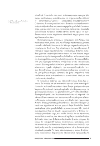 NOVOS ESTUDOS 91 ❙❙NOVEMBRO 2011 33
reinado de Perón tinha sido ainda mais desastroso e corrupto. Não
menos manipulador e autoritário,mas em pequena escala,o lulismo
é — no veredicto de Cardoso — “uma espécie de subperonismo”18.
O elemento de rancor partidário nessa descrição não é nenhum mis‑
tério; ter sido tão ofuscado na estima popular por Lula foi um duro
golpeparaseuantecessor.Mas,expressodemaneiramaismoderada,
a classificação básica não soa tão estranha assim, e pode ser ouvi‑
da tanto entre os que respeitam a memória de Vargas quanto entre
aqueles que o detestam.
Historicamente, no entanto, as comparações com Vargas, para
não falar de Perón,eram o alvo.As diferenças nas formas de governo
entre eles e Lula são fundamentais. Não que os grandes adeptos do
populismo no Brasil e na Argentina fossem tão parecidos assim. A
retórica de Vargas era paternalista e sentimental, a de Perón, exalta‑
da e agressiva, e sua relação com as massas era bem distinta. Vargas
construiuseupoderincorporandotrabalhadoresrecém‑urbanizados
no sistema político, como beneficiários passivos de seus cuidados,
com uma legislação trabalhista protecionista e uma sindicalização
castrada de cima para baixo.Perón os galvanizou como combatentes
ativos contra o poder oligárquico, com uma mobilização das ener‑
gias do proletariado em uma militância sindical que sobreviveu a
ele. Um apelou às imagens lacrimosas do “povo”, enquanto o outro
conclamou a ira de los descamisados — os sans‑culottes locais, os sem
camisa,em vez de calças.
O exercício de poder de Lula não envolveu nada disso. Sua as‑
censão foi baseada em um movimento sindical e um partido polí‑
tico muito mais moderno e democrático do que qualquer coisa que
Vargas ou Perón jamais haviam imaginado.Mas,à época em que ele
ganhouapresidência,nasuaquartatentativa,opttinhasidoreduzi‑
do em grandeparteaumamáquinaeleitoral.Umaveznopoder,Lula
não mobilizou e nem mesmo incorporou o eleitorado que o aclama‑
ra.Nenhuma conformação estrutural nova deu forma à vida popular.
A marca de seu governo foi,pelo contrário,a da desmobilização.Os
sindicatos organizavam mais de 30% da força de trabalho formal
na década de 1980,quando Lula fez seu nome como o líder sindical
mais talentoso. Hoje em dia, eles representam 17%. O declínio pre‑
cedia seu período no cargo,mas não foi alterado por ele.Até mesmo
a contribuição sindical, que remonta à legislação de cunho fascista
do Estado Novo, cuja dedução e distribuição de cotas por parte do
Estado foi vista pelo pt durante muito tempo, e com razão, como
um mecanismo para destruir os alicerces do ativismo sindical,e cuja
abolição foi uma das principais exigências do início dos anos 1980,
foi deixada intocada.Por outro lado,tampouco as formas de cliente‑
lismo características do populismo clássico foram reproduzidas. O
[18]	 “Para onde vamos?”. Estado de
S.Paulo,01/11/2009.
02_Anderson_91_p22a53.indd 33 21/11/11 13:20
 