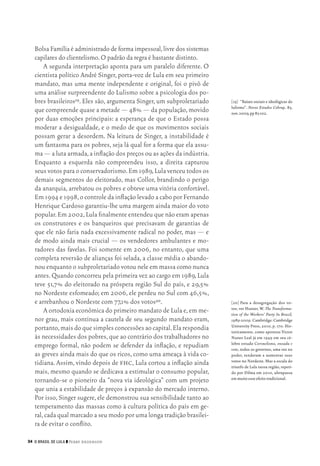34 O Brasil de Lula ❙❙ ­Perry Anderson
[19]	 “Raízes sociais e ideológicas do
lulismo”. Novos Estudos Cebrap, 85,
nov.2009,pp83‑102.
[20]	Para a desagregação dos vo‑
tos, ver Hunter, W. The Transforma‑
tion of the Workers’ Party In Brazil,
1989‑2009. Cambridge: Cambridge
University Press, 2010, p. 170. His‑
toricamente, como apontou Victor
Nunes Leal já em 1949 em seu cé‑
lebre estudo Coronelismo, enxada e
voto, todos os governos, uma vez no
poder, tenderam a aumentar seus
votos no Nordeste. Mas a escala do
triunfo de Lula nessa região, repeti‑
do por Dilma em 2010, ultrapassa
em muito esse efeito tradicional.
Bolsa Família é administrado de forma impessoal,livre dos sistemas
capilares do clientelismo.O padrão da regra é bastante distinto.
A segunda interpretação aponta para um paralelo diferente. O
cientista político André Singer, porta‑voz de Lula em seu primeiro
mandato, mas uma mente independente e original, foi o pivô de
uma análise surpreendente do Lulismo sobre a psicologia dos po‑
bres brasileiros19. Eles são, argumenta Singer, um subproletariado
que compreende quase a metade — 48% — da população,movido
por duas emoções principais: a esperança de que o Estado possa
moderar a desigualdade, e o medo de que os movimentos sociais
possam gerar a desordem. Na leitura de Singer, a instabilidade é
um fantasma para os pobres, seja lá qual for a forma que ela assu‑
ma — a luta armada,a inflação dos preços ou as ações da indústria.
Enquanto a esquerda não compreendeu isso, a direita capturou
seus votos para o conservadorismo.Em 1989,Lula venceu todos os
demais segmentos do eleitorado, mas Collor, brandindo o perigo
da anarquia, arrebatou os pobres e obteve uma vitória confortável.
Em 1994 e 1998,o controle da inflação levado a cabo por Fernando
Henrique Cardoso garantiu‑lhe uma margem ainda maior do voto
popular.Em 2002,Lula finalmente entendeu que não eram apenas
os construtores e os banqueiros que precisavam de garantias de
que ele não faria nada excessivamente radical no poder, mas — e
de modo ainda mais crucial — os vendedores ambulantes e mo‑
radores das favelas. Foi somente em 2006, no entanto, que uma
completa reversão de alianças foi selada, a classe média o abando‑
nou enquanto o subproletariado votou nele em massa como nunca
antes.Quando concorreu pela primeira vez ao cargo em 1989,Lula
teve 51,7% do eleitorado na próspera região Sul do país, e 29,5%
no Nordeste esfomeado; em 2006, ele perdeu no Sul com 46,5%,
e arrebanhou o Nordeste com 77,1% dos votos20.
A ortodoxia econômica do primeiro mandato de Lula e,em me‑
nor grau, mais contínua a cautela de seu segundo mandato eram,
portanto,mais do que simples concessões ao capital.Ela respondia
às necessidades dos pobres,que ao contrário dos trabalhadores no
emprego formal, não podem se defender da inflação, e repudiam
as greves ainda mais do que os ricos, como uma ameaça à vida co‑
tidiana. Assim, vindo depois de fhc, Lula cortou a inflação ainda
mais, mesmo quando se dedicava a estimular o consumo popular,
tornando‑se o pioneiro da “nova via ideológica” com um projeto
que unia a estabilidade de preços à expansão do mercado interno.
Por isso, Singer sugere, ele demonstrou sua sensibilidade tanto ao
temperamento das massas como à cultura política do país em ge‑
ral,cada qual marcado a seu modo por uma longa tradição brasilei‑
ra de evitar o conflito.
02_Anderson_91_p22a53.indd 34 21/11/11 13:20
 