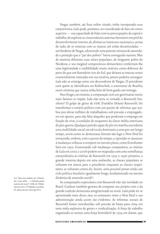 NOVOS ESTUDOS 91 ❙❙NOVEMBRO 2011 35
[21]	 Para essa análise, ver “A histó‑
ria e seus ardis — o lulismo posto
à prova em 2010”. Folha de S.Paulo,
19/09/2010,e “O lulismo e seu futu‑
ro”.piauí,49,out.2010,pp.62‑6.
Vargas também, até ficar enfim sitiado, tinha incorporado essa
característica.Lula pode,portanto,ser considerado de fato em certos
aspectos — sua capacidade de lidar com as preocupações de capital e
trabalho,deexplorarascircunstânciasexternasfavoráveisemproldo
desenvolvimento interno,de afirmar os interesses nacionais e,acima
de tudo, de se conectar com as massas até então desarticuladas —
umherdeirodeVargas,oferecendoumapotentemisturadeautorida‑
de e proteção que o “pai dos pobres” havia conseguido outrora.Mas
de maneira diferente, suas raízes populares, de imigrante pobre do
Nordeste, e seu inegável compromisso democrático conferiram‑lhe
uma legitimidade e credibilidade muito maiores como defensor do
povo do que um fazendeiro rico do Sul,que deixara as massas rurais
essencialmente intocadas em sua miséria,jamais poderia conseguir.
Lula não se enxerga como um descendente de Vargas. O presidente
com quem se identificava era Kubitschek, o construtor de Brasília,
outro otimista que nunca tinha feito de bom grado um inimigo.
Para Singer,no entanto,a comparação com um governante muito
mais famoso se impõe. Lula não teria se tornado o Roosevelt bra‑
sileiro? O golpe de gênio de fdr [Franklin Delano Roosevelt] foi
transformar o cenário político com um pacote de reformas que aca‑
bou por elevar milhões de trabalhadores sob pressão e empregado‑
res em apuros, para não falar daqueles que perderam o emprego em
função da crise, à condição de ocupantes da classe média americana
dopós‑guerra.Qualquerpartidocapazdepôremmarchaascendente
uma mobilidade social em tal escala dominaria a cena por um longo
tempo, assim como os democratas fizeram tão logo o New Deal foi
instaurado,embora,com o passar do tempo,a oposição se ajustasse
àmudançaevoltasseacompetirnomesmoplano,comoEisenhower
faria em 1952. Governando sob mudanças comparáveis, as vitórias
deLulaem2002e2006podemsermapeadascomumasemelhança
extraordinária às vitórias de Roosevelt em 1932 e 1936: primeiro, a
grande maioria; depois em uma avalanche, as classes populares se
voltaram em massa para o presidente enquanto as classes respei‑
táveis se voltaram contra ele. Assim, seria possível prever então um
ciclo político brasileiro igualmente longo,fundamentado na mesma
dinâmica de ascensão social21.
As comparações especulares com Roosevelt não são novidade no
Brasil. Cardoso também gostava de comparar seu projeto com o da
grande coalizão democrata arregimentada no norte.Lula pode ter se
aproximado mais disso, mas os contrastes entre o New Deal e sua
administração ainda assim são evidentes. As reformas sociais de
Roosevelt foram introduzidas sob pressão de baixo para cima, em
uma onda explosiva de greves e sindicalização. A força de trabalho
organizada se tornou uma força formidável de 1934 em diante, que
02_Anderson_91_p22a53.indd 35 21/11/11 13:20
 