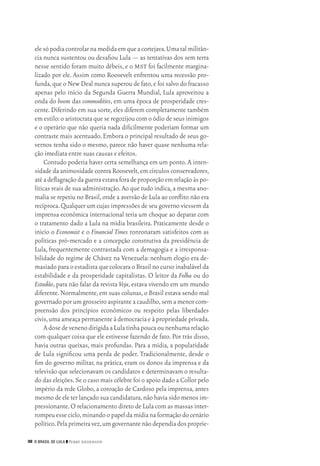 36 O Brasil de Lula ❙❙ ­Perry Anderson
elesópodiacontrolarnamedidaemqueacortejava.Umatalmilitân‑
cia nunca sustentou ou desafiou Lula — as tentativas dos sem terra
nesse sentido foram muito débeis, e o mst foi facilmente margina‑
lizado por ele. Assim como Roosevelt enfrentou uma recessão pro‑
funda,que o New Deal nunca superou de fato,e foi salvo do fracasso
apenas pelo início da Segunda Guerra Mundial, Lula aproveitou a
onda do boom das commodities, em uma época de prosperidade cres‑
cente.Diferindo em sua sorte,eles diferem completamente também
em estilo:o aristocrata que se regozijou com o ódio de seus inimigos
e o operário que não queria nada dificilmente poderiam formar um
contraste mais acentuado.Embora o principal resultado de seus go‑
vernos tenha sido o mesmo, parece não haver quase nenhuma rela‑
ção imediata entre suas causas e efeitos.
Contudo poderia haver certa semelhança em um ponto.A inten‑
sidade da animosidade contra Roosevelt,em círculos conservadores,
atéadeflagraçãodaguerraestavaforadeproporçãoemrelaçãoàspo‑
líticas reais de sua administração.Ao que tudo indica,a mesma ano‑
malia se repetiu no Brasil,onde a aversão de Lula ao conflito não era
recíproca.Qualquer um cujas impressões de seu governo viessem da
imprensa econômica internacional teria um choque ao deparar com
o tratamento dado a Lula na mídia brasileira. Praticamente desde o
início o Economist e o Financial Times ronronaram satisfeitos com as
políticas pró‑mercado e a concepção construtiva da presidência de
Lula, frequentemente contrastada com a demagogia e a irresponsa‑
bilidade do regime de Chávez na Venezuela: nenhum elogio era de‑
masiado para o estadista que colocara o Brasil no curso inabalável da
estabilidade e da prosperidade capitalistas. O leitor da Folha ou do
Estadão, para não falar da revista Veja, estava vivendo em um mundo
diferente.Normalmente,em suas colunas,o Brasil estava sendo mal
governado por um grosseiro aspirante a caudilho,sem a menor com‑
preensão dos princípios econômicos ou respeito pelas liberdades
civis,uma ameaça permanente à democracia e à propriedade privada.
AdosedevenenodirigidaaLulatinhapoucaounenhumarelação
com qualquer coisa que ele estivesse fazendo de fato. Por trás disso,
havia outras queixas, mais profundas. Para a mídia, a popularidade
de Lula significou uma perda de poder. Tradicionalmente, desde o
fim do governo militar, na prática, eram os donos da imprensa e da
televisão que selecionavam os candidatos e determinavam o resulta‑
do das eleições.Se o caso mais célebre foi o apoio dado a Collor pelo
império da rede Globo, a coroação de Cardoso pela imprensa, antes
mesmo de ele ter lançado sua candidatura,não havia sido menos im‑
pressionante.O relacionamento direto de Lula com as massas inter‑
rompeuesseciclo,minandoopapeldamídianaformaçãodocenário
político.Pelaprimeiravez,umgovernantenãodependiadosproprie‑
02_Anderson_91_p22a53.indd 36 21/11/11 13:20
 