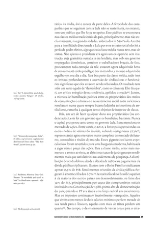 NOVOS ESTUDOS 91 ❙❙NOVEMBRO 2011 37
[22]	 Ver “A demofobia ajuda Lula,
como ajudou Vargas”. O Globo,
26/09/2006.
[23]	 “UmaeradeouroparaaBolsa”.
O Globo, 04/10/2010; suplemento
do Financial Times sobre “The New
Brazil”,29/06/2010,p.30.
[24]	 Pochman, Marcio e Dias, Gui­
lherme. “A sociedade pela qual se
luta”.In:Brasil entre o passado e o fu‑
turo,pp.116‑7.
[25]	 TheEconomist,14/04/2007.
tários da mídia, daí o rancor da parte deles. A ferocidade das cam‑
panhas que se seguiram contra Lula não se sustentaria, no entanto,
sem um público que lhe fosse receptivo. Esse público se encontrava
nas classes médias tradicionais do país,principalmente,mas não ex‑
clusivamente,nas grandes cidades,sobretudo em São Paulo.A razão
para a hostilidade direcionada a Lula por esse estrato social não foi a
perdadepoderefetivo,algoqueessaclassemédianuncateve,masde
status. Não apenas o presidente era agora um ex‑operário sem ins‑
trução, cuja gramática surrada já era lendária, mas sob seu governo
empregadas domésticas, porteiros e trabalhadores braçais, de fato,
praticamente toda extração da ralé, estavam agora adquirindo bens
deconsumoatéentãoprivilégiodosinstruídos,emesmoadquirindo
orgulho em seu dia a dia. Para boa parte da classe média, tudo isso
os irritava profundamente: a ascensão de sindicalistas e funcioná‑
rios significava que eles estavam sendo rebaixados.O resultado tem
sido um surto agudo de “demofobia”,como o colunista Élio Gaspa‑
ri, um crítico enérgico dessa tendência, apelidou a reação22. Juntos,
a mistura de humilhação política entre os proprietários dos meios
de comunicação e editores e o ressentimento social entre os leitores
resultaram numa quase sempre bizarra ladainha acrimoniosa de an‑
tilulismo,estranha à qualquer senso objetivo de interesse de classe.
Pois, em vez de fazer qualquer dano aos proprietários (ou cre‑
denciados),este foi um governo que os beneficiou bastante.Nunca
o capital prosperou tanto como no governo Lula.Basta mencionar o
mercado de ações. Entre 2002 e 2010, a Bovespa superou todas as
outras bolsas de valores do mundo, subindo vertiginosos 523%23,
representandoagoraoterceiromaiorcomplexodemercadodefutu‑
ros, commodities e títulos do mundo. Esses gigantescos lucros espe‑
culativos foram revertidos para uma burguesia moderna,habituada
a jogar com o preço das ações. Para a classe média, setor mais nu‑
merosoeavessoaorisco,asaltíssimastaxasdejurosgeraramrendi‑
mentosmaisquesatisfatóriosnascadernetasdepoupança.Adistri‑
buição de renda dobrou desde a década de 1980 e os pagamentos da
dívida pública triplicaram. Gastos com o Bolsa Família totalizaram
apenas 0,5% do pib.Rendimentos oriundos da dívida pública che‑
garam à enormecifrados6‑7%24.AreceitafiscalnoBrasilésuperior
à da maioria dos outros países em desenvolvimento, na faixa dos
34% do pib, principalmente por causa dos compromissos sociais
instituídos na Constituição de 1988,ponto alto da democratização
do país, quando o pt era ainda uma força radical em crescimento.
Mas os impostos continuaram incrivelmente retrógrados. Aqueles
que vivem com menos de dois salários mínimos perdem metade de
sua renda para o Tesouro, aqueles com mais de trinta perdem um
quarto25. No campo, o desmatamento de vastas áreas para o esta‑
02_Anderson_91_p22a53.indd 37 21/11/11 13:20
 