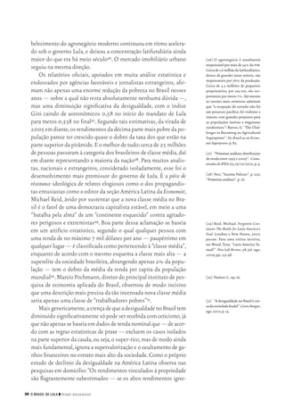 38 O Brasil de Lula ❙❙ ­Perry Anderson
[26]	O agronegócio é atualmente
responsável por mais de 34% do pib.
Cercade1,6milhãodelatifundiários,
donos de grandes áreas aráveis, são
responsáveis por 76% da produção.
Cerca de 2,5 milhões de pequenos
proprietários, por sua vez, são res‑
ponsáveis por meros 7%.Até mesmo
as versões mais otimistas admitem
que “a ocupação do cerrado não foi
um processo pacífico; foi violento e
injusto, com grandes prejuízos para
as populações nativas e migrantes
nordestinos”: Barros,G. “The Chal‑
lenges in Becoming an Agricultural
Superpower”. In:Brazil as an Econo‑
micSuperpower,p.85.
[27]	 “Primeirasanálises:dis­tri­­buição
de renda entre 1995 e 2009”. Comu‑
nicadosdoIPEA,63,05/10/2010,p.4.
[28]	Neri,“Income Policies”,p.232;
“Primeirasanálises”,p.16.
[29]	Reid, Michael. Forgotten Con‑
tinent: The Battle for Latin America’s
Soul. Londres e New Haven, 2007,
passim. Para uma crítica incisiva,
ver Wood, Tony. “Latin America Ta‑
med?”. New Left Review, 58, jul.‑ago.
2009,pp.135‑48.
[30]	 Paulani,L.,op.cit.
[31]	 “A desigualdade no Brasil é coi‑
sadasociedadefeudal”.CarosAmigos,
ago.2010,p.14.
belecimento do agronegócio moderno continuou em ritmo acelera‑
do sob o governo Lula, e deixou a concentração latifundiária ainda
maior do que era há meio século26. O mercado imobiliário urbano
seguiu na mesma direção.
Os relatórios oficiais, apoiados em muita análise estatística e
endossados por agências favoráveis e jornalistas estrangeiros, afir‑
mam não apenas uma enorme redução da pobreza no Brasil nesses
anos — sobre a qual não resta absolutamente nenhuma dúvida —,
mas uma diminuição significativa da desigualdade, com o índice
Gini caindo de astronômicos 0,58 no início do mandato de Lula
para meros 0,538 no final27. Segundo tais estimativas, da virada de
2005emdiante,osrendimentosdadécimapartemaispobredapo‑
pulação parece ter crescido quase o dobro da taxa dos que estão na
parte superior da pirâmide.E o melhor de tudo:cerca de 25 milhões
de pessoas passaram à categoria dos brasileiros de classe média,daí
em diante representando a maioria da nação28. Para muitos analis‑
tas, nacionais e estrangeiros, considerado isoladamente, esse foi o
desenvolvimento mais promissor do governo de Lula. É a pièce de
résistance ideológica de relatos elogiosos como o dos propagandis‑
tas entusiastas como o editor da seção América Latina da Economist,
Michael Reid, ávido por sustentar que a nova classe média no Bra‑
sil é o farol de uma democracia capitalista estável, em meio a uma
“batalha pela alma” de um “continente esquecido” contra agitado‑
res perigosos e extremistas29. Boa parte dessa aclamação se baseia
em um artifício estatístico, segundo o qual qualquer pessoa com
uma renda de no máximo 7 mil dólares por ano — paupérrimo em
qualquer lugar — é classificada como pertencendo à “classe média”,
enquanto de acordo com o mesmo esquema a classe mais alta — a
superelite da sociedade brasileira,abrangendo apenas 2% da popu‑
lação — tem o dobro da média da renda per capita da população
mundial30.Marcio Pochmann,diretor do principal instituto de pes‑
quisa de economia aplicada do Brasil, observou de modo incisivo
que uma descrição mais precisa da tão incensada nova classe média
seria apenas uma classe de “trabalhadores pobres”31.
Maisgenericamente,acrençadequeadesigualdadenoBrasiltem
diminuído significativamente só pode ser recebida com ceticismo,já
quenãoapenassebaseiaemdadosderendanominalque—deacor‑
do com as regras estatísticas de praxe — excluem os casos isolados
na parte superior da cauda,ou seja,o super‑rico,mas de modo ainda
mais fundamental,ignora a supervalorização e o ocultamento de ga‑
nhos financeiros no estrato mais alto da sociedade.Como o próprio
estudo de declínio da desigualdade na América Latina observa nas
pesquisas em domicílio:“Os rendimentos vinculados à propriedade
são flagrantemente subestimados — se os altos rendimentos igno‑
02_Anderson_91_p22a53.indd 38 21/11/11 13:20
 