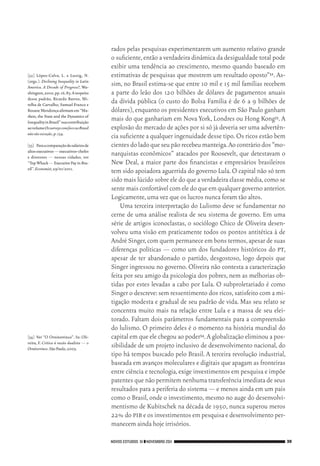 NOVOS ESTUDOS 91 ❙❙NOVEMBRO 2011 39
[32]	 López‑Calva, L. e Lustig, N.
(orgs.). Declining Inequality in Latin
America. A Decade of Progress?, Wa‑
shington,2010,pp.16,85.Arespeito
desse padrão, Ricardo Barros, Mi‑
relha de Carvalho, Samuel Franco e
RosaneMendonçaafirmamem“Ma‑
rkets,the State and the Dynamics of
InequalityinBrazil”suacontribuição
aovolumeOssurveyscomfoconoBrasil
nãosãoexceção,p.134.
[33]	 Paraacomparaçãodesaláriosde
altosexecutivos—executivos‑chefes
e diretores — nessas cidades, ver
“TopWhack—ExecutivePayinBra‑
zil”.Economist,29/01/2011.
[34]	 Ver “O Ornitorrinco”. In: Oli‑
veira, F. Crítica à razão dualista — o
Ornitorrinco.SãoPaulo,2003.
rados pelas pesquisas experimentarem um aumento relativo grande
o suficiente,então a verdadeira dinâmica da desigualdade total pode
exibir uma tendência ao crescimento, mesmo quando baseado em
estimativas de pesquisas que mostrem um resultado oposto”32. As‑
sim, no Brasil estima‑se que entre 10 mil e 15 mil famílias recebem
a parte do leão dos 120 bilhões de dólares de pagamentos anuais
da dívida pública (o custo do Bolsa Família é de 6 a 9 bilhões de
dólares),enquanto os presidentes executivos em São Paulo ganham
mais do que ganhariam em Nova York, Londres ou Hong Kong33. A
explosão do mercado de ações por si só já deveria ser uma advertên‑
cia suficiente a qualquer ingenuidade desse tipo.Os ricos estão bem
cientesdoladoqueseupãorecebeumanteiga.Aocontráriodos“mo‑
narquistas econômicos” atacados por Roosevelt, que detestavam o
New Deal, a maior parte dos financistas e empresários brasileiros
tem sido apoiadora aguerrida do governo Lula.O capital não só tem
sido mais lúcido sobre ele do que a verdadeira classe média,como se
sente mais confortável com ele do que em qualquer governo anterior.
Logicamente,uma vez que os lucros nunca foram tão altos.
Uma terceira interpretação do Lulismo deve se fundamentar no
cerne de uma análise realista de seu sistema de governo. Em uma
série de artigos iconoclastas, o sociólogo Chico de Oliveira desen‑
volveu uma visão em praticamente todos os pontos antitética à de
André Singer,com quem permanece em bons termos,apesar de suas
diferenças políticas — como um dos fundadores históricos do pt,
apesar de ter abandonado o partido, desgostoso, logo depois que
Singer ingressou no governo. Oliveira não contesta a caracterização
feita por seu amigo da psicologia dos pobres, nem as melhorias ob‑
tidas por estes levadas a cabo por Lula. O subproletariado é como
Singer o descreve:sem ressentimento dos ricos,satisfeito com a mi‑
tigação modesta e gradual de seu padrão de vida. Mas seu relato se
concentra muito mais na relação entre Lula e a massa de seu elei‑
torado. Faltam dois parâmetros fundamentais para a compreensão
do lulismo. O primeiro deles é o momento na história mundial do
capital em que ele chegou ao poder34.A globalização eliminou a pos‑
sibilidade de um projeto inclusivo de desenvolvimento nacional, do
tipo há tempos buscado pelo Brasil. A terceira revolução industrial,
baseada em avanços moleculares e digitais que apagam as fronteiras
entre ciência e tecnologia,exige investimentos em pesquisa e impõe
patentes que não permitem nenhuma transferência imediata de seus
resultados para a periferia do sistema — e menos ainda em um país
como o Brasil,onde o investimento,mesmo no auge do desenvolvi‑
mentismo de Kubitschek na década de 1950, nunca superou meros
22% do pib e os investimentos em pesquisa e desenvolvimento per‑
manecem ainda hoje irrisórios.
02_Anderson_91_p22a53.indd 39 21/11/11 13:20
 