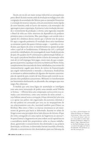 40 O Brasil de Lula ❙❙ ­Perry Anderson
[35]	 Para o desenvolvimento da
análise de Oliveira, ver “Hegemo‑
nia às avessas”. Piauí, 4, jan. 2007,
e “O avesso do avesso”. piauí, 37,
out. 2009, ambos os textos repu‑
blicados em Oliveira, F., Braga, R. e
Rizek, C. (orgs.). Hegemonia às aves‑
sas. São Paulo: Boitempo, 2010, pp.
21‑7, 369‑76. Em inglês, ver “Lula in
the Labyrinth”. New Left Review, 42,
nov.‑dez.2006,pp.5‑22.
Assim, em vez de um maior avanço industrial, as consequências
para o Brasil da mais recente onda da revolução tecnológica tem sido
amigraçãodaacumulaçãodasfábricasparaastransaçõesfinanceiras
e a extração de recursos naturais,com um crescimento muito rápido
do setor bancário, onde os lucros são maiores, e da mineração e do
agronegócio para a exportação.A primeira é uma involução,desvian‑
do o investimento da produção; o último, uma regressão, trazendo
o Brasil de volta aos ciclos anteriores de dependência de produtos
primários para o crescimento. Mas, para chegar a um acordo com o
capital, foi a dinâmica desses setores que o lulismo teve de ajustar.
Eis aqui o segundo parâmetro. O resultado disso seria transformar
asestruturasapartirdasquaisolulismosurgiu—opartidoeossin‑
dicatos, que depois de 2002 se transformaram no aparato de poder
sobre o qual ele se fundamentava. A liderança da cut, a principal
central dos trabalhadores,foi encarregada do maior fundo de pensão
do país. Os quadros do pt colonizaram a administração federal, so‑
bre a qual o presidente brasileiro detém o direito de nomeação sobre
mais de 20 mil empregos bem pagos, muito mais do que o empre‑
guismojápermitiuaqualquerexecutivonaAméricadoNorte.Então,
completamente desconectado da classe trabalhadora,esse estrato foi
inexoravelmente sugado para dentro do vórtice da financeirização
que engole indistintamente o mercado e a burocracia. Sindicalistas
se tornaram os administradores de algumas das maiores concentra‑
ções de capital do país, cenário de lutas ferozes pelo controle ou ex‑
pansão entre predadores concorrentes.Militantes se transformaram
em funcionários desfrutando, ou abusando, das vantagens que seus
cargos lhes ofereciam.
À medida que uma nova lógica de acumulação se interligava
com uma nova incrustação de poder, uma camada social híbrida
se formou — Oliveira faria uma comparação curiosa entre essa ca‑
mada e um ornitorrinco, como uma variante do reino animal —,
cujo hábitat natural seria a corrupção.A base eleitoral de Lula viria
a se apoiar nos pobres não organizados da economia informal, e
ele não poderia ser censurado por isso, ou no neopopulismo de
seu relacionamento com eles, inevitável também para Chávez ou
Kirchner. Mas entre o líder e as massas encontrava‑se um meca‑
nismo de governo que havia se deformado. Ausente no relato de
Singer estava uma percepção desse lado obscuro do lulismo.O que
ele tinha conseguido era uma espécie de hegemonia às avessas35.
Se para Gramsci a hegemonia em uma ordem social capitalista era
a ascendência moral dos proprietários sobre as classes trabalha‑
doras, garantindo o consentimento dos dominados à sua própria
dominação,no lulismo,os dominados haviam invertido a fórmula,
obtendo o consentimento dos dominadores para sua liderança da
02_Anderson_91_p22a53.indd 40 21/11/11 13:20
 