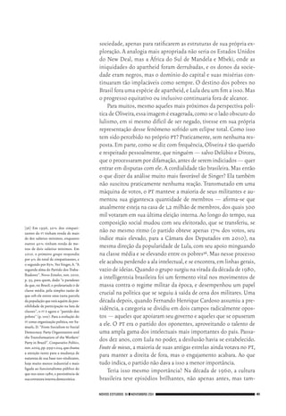 NOVOS ESTUDOS 91 ❙❙NOVEMBRO 2011 41
[36]	 Em 1996, 30% dos simpati‑
zantes do pt tinham renda de mais
de dez salários mínimos, enquanto
outros 40% tinham renda de me‑
nos de dois salários mínimos. Em
2010, o primeiro grupo respondia
por 4% do total de simpatizantes, e
o segundo por 85%.Ver Singer,A.“A
segunda alma do Partido dos Traba‑
lhadores”. Novos Estudos, nov. 2010,
p. 95, para quem, dado “o paradoxo
de que,no Brasil,o proletariado é de
classe média, pela simples razão de
que sob ele existe uma vasta parcela
dapopulaçãoqueestáaquémdapos‑
sibilidade de participação na luta de
classes”, o pt é agora o “partido dos
pobres” (p.100).Para a evolução do
pt como organização política,ver Sa‑
muels, D. “From Socialism to Social
Democracy. Party Organization and
the Transformation of the Workers’
Party in Brazil”.Comparative Politics,
nov.2004,pp.999‑1.024,quechama
a atenção tanto para a mudança de
natureza de sua base nos sindicatos,
hoje muito menos industrial e mais
ligada ao funcionalismo público do
que nos anos 1980,e persistência de
suaestruturainternademocrática.
sociedade, apenas para ratificarem as estruturas de sua própria ex‑
ploração. A analogia mais apropriada não seria os Estados Unidos
do New Deal, mas a África do Sul de Mandela e Mbeki, onde as
iniquidades do apartheid foram derrubadas, e os donos da socie‑
dade eram negros, mas o domínio do capital e suas misérias con‑
tinuaram tão implacáveis como sempre. O destino dos pobres no
Brasil fora uma espécie de apartheid,e Lula deu um fim a isso.Mas
o progresso equitativo ou inclusivo continuaria fora de alcance.
Para muitos,mesmo aqueles mais próximos da perspectiva polí‑
tica de Oliveira,essaimageméexagerada,comoseoladoobscurodo
lulismo, em si mesmo difícil de ser negado, tivesse em sua própria
representação desse fenômeno sofrido um eclipse total. Como isso
tem sido percebido no próprio pt? Praticamente,sem nenhuma res‑
posta.Em parte,como se diz com frequência,Oliveira é tão querido
e respeitado pessoalmente,que ninguém — salvo Delúbio e Dirceu,
que o processaram por difamação,antes de serem indiciados — quer
entrar em disputas com ele.A cordialidade tão brasileira.Mas então
o que dizer da análise muito mais favorável de Singer? Ela também
não suscitou praticamente nenhuma reação. Transmutado em uma
máquina de votos, o pt manteve a maioria de seus militantes e au‑
mentou sua gigantesca quantidade de membros — afirma‑se que
atualmente esteja na casa de 1,2 milhão de membros,dos quais 300
mil votaram em sua última eleição interna. Ao longo do tempo, sua
composição social mudou com seu eleitorado, que se transferiu, se
não no mesmo ritmo (o partido obteve apenas 17% dos votos, seu
índice mais elevado, para a Câmara dos Deputados em 2010), na
mesma direção da popularidade de Lula, com seu apoio minguando
na classe média e se elevando entre os pobres36.Mas nesse processo
ele acabou perdendo a ala intelectual,e se encontra,em linhas gerais,
vazio de ideias.Quando o grupo surgiu na virada da década de 1980,
a intelligentsia brasileira foi um fermento vital nos movimentos de
massa contra o regime militar da época, e desempenhou um papel
crucial na política que se seguiu à saída de cena dos militares. Uma
década depois,quando Fernando Henrique Cardoso assumiu a pre‑
sidência, a categoria se dividiu em dois campos radicalmente opos‑
tos — aqueles que apoiaram seu governo e aqueles que se opuseram
a ele. O pt era o partido dos oponentes, aproveitando o talento de
uma ampla gama dos intelectuais mais importantes do país. Passa‑
dos dez anos, com Lula no poder, a desilusão havia se estabelecido.
Faute de mieux,a maioria de suas antigas estrelas ainda votava no pt,
para manter a direita de fora, mas o engajamento acabara. Ao que
tudo indica,o partido não dava a isso a menor importância.
Teria isso mesmo importância? Na década de 1960, a cultura
brasileira teve episódios brilhantes, não apenas antes, mas tam‑
02_Anderson_91_p22a53.indd 41 21/11/11 13:20
 