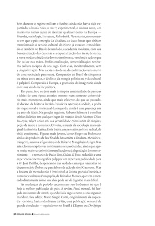 42 O Brasil de Lula ❙❙ ­Perry Anderson
bém durante o regime militar: o futebol ainda não havia sido ex‑
patriado, a bossa nova, o teatro experimental, o cinema novo, um
marxismo nativo capaz de rivalizar qualquer outro na Europa —
filosofia,sociologia,literatura,Kulturkritik.No entanto,no momen‑
to em que o país emergiu da ditadura, as duas forças que tinham
transformado o cenário cultural do Norte já estavam remodelan‑
do‑o também no Brasil:de um lado,a academia moderna,com sua
burocratização das carreiras e a especialização das áreas; de outro,
a nova moda e a indústria do entretenimento,vendendo tudo o que
lhe caísse nas mãos. Profissionalização, comercialização: nenhu‑
ma cultura escapou de seu jugo. Com elas, inevitavelmente, vem
a despolitização. Mas a extensão dessa despolitização varia muito
de uma sociedade para outra. Comparado ao Brasil de cinquenta
ou trinta anos atrás, o declínio da energia política na vida cultural
é palpável. Comparada à Europa, a gramática do imaginário ainda
continua vividamente política.
Em parte, isso se deve mais à simples continuidade de pessoas
e ideias de uma época anterior, mesmo num contexto universitá‑
rio mais monótono, ainda que mais eficiente, do que ao passado.
O decano da história literária brasileira Antonio Candido, a pedra
de toque moral e intelectual da esquerda, ainda é uma presença aos
93 anos de idade. Na geração seguinte, Roberto Schwarz é o melhor
crítico dialético em qualquer lugar do mundo desde Adorno; Chico
Buarque, talvez único em sua versatilidade como autor de canções,
peças de teatro e romances;Oliveira,a mente da sociologia mais ori‑
ginaldaAméricaLatina;EmirSader,umpensadorpolíticoradical,de
visão continental. Figuras mais jovens, como Singer ou Pochmann
ainda são produtos da fase final da luta contra a ditadura.Metade es‑
trangeiro,assoma a figura ímpar de Roberto Mangabeira Unger.Nas
artes,formas explosivas continuam a ser produzidas,ainda que ago‑
ramuitomaissuscetíveisàneutralizaçãoouàdegradaçãodoentrete‑
nimento — o romance de Paulo Lins,CidadedeDeus,reduzido a uma
experiênciacinematográficapulpporumexpertempublicidadepara
a tv; José Padilha, despencando das verdades amargas retratadas no
documentário Ônibus174 para filmes de ação de nível Gaumont.Mas
a bocarra do mercado não é irresistível. A última granada literária, o
romance escabroso Pornopopéia,de Reinaldo Moraes,que tem o mer‑
cado diretamente como seu alvo,pode ser de digestão mais difícil.
As mudanças de período encontraram seu barômetro no que é
hoje a melhor publicação do país. A revista Piauí, mensal, foi lan‑
çada no outono de 2006, quando Lula seguia rumo a seu segundo
mandato. Seu editor, Mario Sergio Conti, originalmente da esquer‑
da trotskista, havia sido diretor da Veja, uma publicação semanal de
grande circulação — equivalente no Brasil à L’Express ou Der Spiegel
02_Anderson_91_p22a53.indd 42 21/11/11 13:20
 