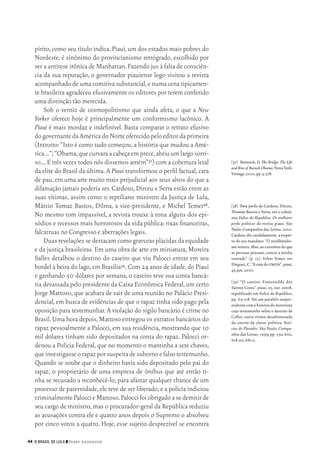 44 O Brasil de Lula ❙❙ ­Perry Anderson
[37]	 Remnick,D.The Bridge. The Life
andRiseof BarackObama.NovaYork:
Vintage,2010,pp.3,578.
[38]	 Para perfis de Cardoso, Dirceu,
Thomaz Bastos e Serra, ver a coletâ‑
nea Vultos da República. Os melhores
perfis políticos da revista piauí. São
Paulo:Companhia das Letras,2010.
Cardoso diz candidamente,a respei‑
to de seu mandato: “O neoliberalis‑
mo venceu.Mas,ao contrário do que
as pessoas pensam, contra a minha
vontade” (p. 13). Sobre Temer, ver
Dieguez,C.“A cara do pmdb”,piauí,
45,jun.2010.
[39]	“O caseiro: Francenildo dos
Santos Costa”. piauí, 25, out. 2008,
republicado em Vultos da República,
pp. 69‑118. Há um paralelo surpre‑
endentecomahistóriadomotorista
cujo testemunho selou o destino de
Collor, outra vítima desafortunada
da omertà da classe política: Notí‑
cias do Planalto. São Paulo: Compa‑
nhia das Letras, 1999, pp. 592‑602,
618‑20,681‑2.
pírito,como seu título indica.Piauí,um dos estados mais pobres do
Nordeste, é sinônimo do provincianismo retrógrado, escolhido por
ser a antítese irônica de Manhattan.Fazendo jus à falta de consciên‑
cia da sua reputação, o governador piauiense logo visitou a revista
acompanhado de uma comitiva substancial,e numa cena tipicamen‑
te brasileira agradeceu efusivamente os editores por terem conferido
uma distinção tão merecida.
Sob o verniz de cosmopolitismo que ainda afeta, o que a New
Yorker oferece hoje é principalmente um conformismo lacônico. A
Piauí é mais mordaz e indefinível. Basta comparar o retrato efusivo
dogovernantedaAméricadoNorteoferecidopeloeditordaprimeira
(Introito:“Isto é como tudo começou,a história que mudou a Amé‑
rica…”;“Obama,quecurvaraacabeçaemprece,abriuumlargosorri‑
so… E três vezes todos nós dissemos amém”37) com a cobertura letal
da elite do Brasil da última.A Piauí transformou o perfil factual,cara
de pau, em uma arte muito mais prejudicial aos seus alvos do que a
difamação jamais poderia ser.Cardoso,Dirceu e Serra estão entre as
suas vítimas, assim como o reptiliano ministro da Justiça de Lula,
Márcio Tomaz Bastos, Dilma, a vice‑presidente, e Michel Temer38.
No mesmo tom impassível, a revista trouxe à tona alguns dos epi‑
sódios e recessos mais horrorosos da vida pública:rixas financeiras,
falcatruas no Congresso e aberrações legais.
Duasrevelaçõessedestacamcomogravurasplácidasdaequidade
e da justiça brasileiras. Em uma obra de arte em miniatura, Moreira
Salles detalhou o destino do caseiro que viu Palocci entrar em seu
bordel à beira do lago,em Brasília39.Com 24 anos de idade,do Piauí
e ganhando 50 dólares por semana, o caseiro teve sua conta bancá‑
ria devassada pelo presidente da Caixa Econômica Federal,um certo
Jorge Mattoso,que acabara de sair de uma reunião no Palácio Presi‑
dencial, em busca de evidências de que o rapaz tinha sido pago pela
oposição para testemunhar.A violação do sigilo bancário é crime no
Brasil.Uma hora depois,Mattoso entregou os extratos bancários do
rapaz pessoalmente a Palocci, em sua residência, mostrando que 10
mil dólares tinham sido depositados na conta do rapaz. Palocci or‑
denou a Polícia Federal, que no momento o mantinha a sete chaves,
queinvestigasseorapazporsuspeitadesubornoefalsotestemunho.
Quando se soube que o dinheiro havia sido depositado pelo pai do
rapaz, o proprietário de uma empresa de ônibus que até então ti‑
nha se recusado a reconhecê‑lo, para afastar qualquer chance de um
processo de paternidade,ele teve de ser liberado,e a polícia indiciou
criminalmentePaloccieMattoso.Paloccifoiobrigadoasedemitirde
seu cargo de ministro,mas o procurador‑geral da República reduziu
as acusações contra ele e quatro anos depois o Supremo o absolveu
por cinco votos a quatro. Hoje, esse sujeito desprezível se encontra
02_Anderson_91_p22a53.indd 44 21/11/11 13:20
 