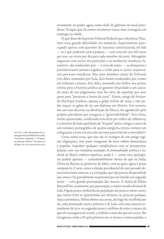 NOVOS ESTUDOS 91 ❙❙NOVEMBRO 2011 45
[40]	Ver a série devastadora de re‑
portagensdeLuizMakloufCarvalho,
“DataVenia,oSupremo”,e“OSupre‑
mo,Quosque Tandem?”.In:piauí,47 e
48,ago.eset.2010,pp.36‑46e34‑41.
novamente no poder, agora como chefe de gabinete da atual presi‑
dente. O rapaz que ele tentou incriminar nunca mais conseguiu um
emprego na cidade.
O que dizer do Supremo Tribunal Federal que o absolveu? Dau‑
mier teria grande dificuldade em retratá‑lo. Supostamente preo‑
cupado apenas com questões de natureza constitucional, ele lida
— se é que podemos usar a palavra — com cerca de 120 mil casos
por ano, ou trinta por dia para cada membro da corte. Advogados
negociam com juízes em particular, e ao receberem veredictos fa‑
voráveis, são conhecidos por — à vista de todos — se abraçarem e
providenciarem jantares regados a vinho para os juízes responsá‑
veis por esses veredictos. Dos onze membros atuais do Tribunal,
oito deles nomeados por Lula, dois foram condenados por crimes
em tribunais comuns. Um deles, nomeado por Collor, seu primo,
entrou para a história jurídica ao garantir imunidade a um acusa‑
do antes de seu julgamento, mas foi salvo da expulsão por seus
pares para “preservar a honra da corte”. Outro, amigo de Fernan‑
do Henrique Cardoso, apoiou o golpe militar de 1964, e não po‑
dia sequer se gabar de ter um diploma em Direito. Um terceiro,
em um voto decisivo na absolvição de Palocci, foi agradecido pelo
próprio presidente por assegurar a “governabilidade”. Eros Grau,
recém‑aposentado, condenado certa feita por tráfico de influência,
é o favorito de Lula;apelidado de “Cupido” pelos colegas e autor de
um romance pornográfico de quinta categoria, tentou nomear um
colega para a corte em troca de um voto para enterrar o mensalão40.
Cenas como essas, que não são os vestígios de um antigo regi‑
me oligárquico, mas parte integrante da nova ordem democrática
e popular, impedem qualquer complacência com as perspectivas
futuras, sem sua completa anulação. A criminalidade política e ju‑
dicial no Brasil, embora repulsiva, ainda é — como seus apologis‑
tas podem apontar — consideravelmente menor do que na Índia,
China ou Rússia, as potências do bric, com as quais agora é praxe
compará‑lo. E nem, como a eleição presidencial do ano passado de‑
monstroumaisumavez,éacorrupção,quenãopassoudespercebida
nas urnas e foi parcialmente responsável por ter havido um segundo
turno — uma grande preocupação das massas. A vitória de Dilma
Rousseff foi,certamente,por procuração,o maior triunfo eleitoral de
Lula.Figura pouco conhecida da população até poucos meses antes,
que nunca tinha se apresentado aos eleitores ou possuía qualquer
traço carismático,Dilma obteve nas urnas,tão logo foi escolhida por
ele, uma pontuação muito próxima à de Lula, com uma maioria re‑
tumbante de 56% no segundo turno:3 milhões de votos a menos do
que ele conseguira em 2006,3 milhões a mais do que em 2002.No
Congresso,onde o pt pela primeira vez se tornou o maior partido,e
02_Anderson_91_p22a53.indd 45 21/11/11 13:20
 