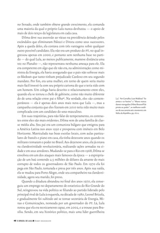 46 O Brasil de Lula ❙❙ ­Perry Anderson
[41]	 VerCarvalho,LuizMaklouf.“As
armas e os barões” e “Mares nunca
dantesnavegados:DilmaRousseffda
prisão ao poder”,as melhores análi‑
sesdesuacarreiraatéomomento,em
VultosdaRepública,pp.161‑2.
no Senado, onde também obteve grande crescimento, ela comanda
uma maioria da qual o próprio Lula nunca desfrutou — o apoio de
mais de dois terços da legislatura em cada casa.
Dilma deve sua ascensão ao vácuo na presidência deixado pelos
escândalos que eliminaram Palocci e Dirceu como seus sucessores.
Após a queda deles, ela contava com três vantagens sobre qualquer
outro possível candidato.Ela não era um produto do pt,no qual in‑
gressou apenas em 2000, e portanto sem nenhuma base no parti‑
do — do qual Lula,ao menos publicamente,manteve distância uma
vez no Planalto —, não representava nenhuma ameaça para ele. Ela
era competente em algo que ele não era,na administração:como mi‑
nistra da Energia,ela havia assegurado que o país não sofresse mais
os blackouts que tanto tinham prejudicado Cardoso em seu segundo
mandato. Por fim, era uma mulher, em torno de quem seria muito
mais fácil investi‑la com seu próprio carisma do que o teria sido com
um homem. Um colega havia descrito o relacionamento entre eles,
quando ela se tornou a chefe de gabinete,como não muito diferente
do de uma relação entre pai e filha41. Na verdade, eles são contem‑
porâneos — ela é apenas dois anos mais nova que Lula —, mas a
campanha conjunta que eles fizeram em 2010 teria sido muito mais
complicada com um candidato do sexo masculino.
Em suas trajetórias,para não falar do temperamento,os contras‑
tes entre eles são mais evidentes.Dilma vem de uma família de clas‑
se média alta. Seu pai era um comunista búlgaro que emigrou para
a América Latina nos anos 1930 e prosperou com imóveis em Belo
Horizonte. Matriculada nas boas escolas locais, com aulas particu‑
lares de francês e piano em casa,ela tinha dezessete anos quando os
militarestomaramopodernoBrasil.Aosdezenoveanos,elajáestava
na clandestinidade revolucionária, realizando ações armadas na ci‑
dadeeemseusarredores.Mudando‑separaoRioem1968,Dilmase
envolveu em um dos ataques mais famosos da época — a expropria‑
ção de um baú contendo 2,5 milhões de dólares da amante do mais
corrupto de todos os governadores de São Paulo. Em 1970 ela foi
pega em São Paulo, torturada e presa por três anos. Após sua saída,
ela se mudou para Porto Alegre,onde seu companheiro na clandesti‑
nidade,agora seu marido,foi preso.
Quando a ditadura abrandou no final dos anos 1970, ela conse‑
guiu um emprego no departamento de estatística do Rio Grande do
Sul, reingressou na vida política se filiando ao partido liderado pelo
principal rival de Lula à esquerda,na década de 1980,Leonel Brizola,
e gradualmente foi subindo até se tornar secretária de Energia, Mi‑
nas e Comunicações, nomeada por um governador do pt. Lá, Lula
notou que ela era tecnicamente capaz,em 2002,e a trouxe para Bra‑
sília. Sendo, em seu histórico político, mais uma líder guerrilheira
02_Anderson_91_p22a53.indd 46 21/11/11 13:20
 
