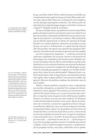 NOVOS ESTUDOS 91 ❙❙NOVEMBRO 2011 47
[42]	 Pinguelli Rosa dixit. Pinguelli
presidiu a Eletobrás quando Dilma
ocupavaapastadeMinaseEnergia.
[43]	 “Os investidores”, explicou
a The Economist, “ficarão atentos a
Antonio Palocci, que coordenou a
adoção de políticas pró‑mercado do
governo Lula, do qual foi o primeiro
ministro da Fazenda”, 06/11/2010.
“Se Dilma Rousseff o escolher como
ministro‑chefe da Casa Civil, ou,
no cenário ideal, reconduzi‑lo ao
Ministério da Fazenda, ficará muito
bem‑vista aos olhos do mercado”.
Naturalmente, em sua cobertura do
Brasil, seus correspondentes não
disseram uma palavra a respeito dos
déboirsdePaloccinoLagoSul.
[44]	 Para dados comparativos, ver
Wolf, M. “Must Try Harder”. The
New Brazil, p. 11; Financial Times,
29/06/2010.
do que uma líder sindical, Dilma, embora bastante controlada, tem
o temperamento mais explosivo do que o de Lula.Observando a for‑
ma como cada um deles lidava com as disputas do setor energético,
um dos principais participantes comentou: “Ele observa como um
espectador de um jogo de pingue‑pongue;o estilo dela é arremessar
a raquete”42.Ninguém duvida de sua firmeza.
De suas convicções atuais,não podemos ter tanta certeza.Dilma
ganhou destaque no governo Lula durante a fase mais radical de seu
governo,portanto,na percepção neoliberal ela está associada aos pe‑
rigos de um estatismo e nacionalismo insidiosos.Não há dúvida de
que ela defenda vigorosamente os direitos de soberania do Estado
brasileiro aos enormes depósitos submarinos de petróleo na costa
do país, nos quais as multinacionais e o capital nacional estão de
olho. Ela prometeu não apenas uma expansão dos programas habi‑
tacionais e de infraestrutura iniciados no governo Lula,mas também
— um novo compromisso importante — a cobertura universal de
saúde para a população. Em sua posse, desviou‑se do protocolo ao
homenagear seus companheiros que lutaram contra a ditadura e pe‑
receramnabatalhacontraela.MasaorestituirPalocciaopodercomo
chefedaCasaCivil,esubstituirAmorimcomoministrodasRelações
Exteriores por um emissário complacente com Washington,seu ga‑
binete foi projetado para garantir os negócios e os Estados Unidos
pouco têm a temer da nova administração43. Mantendo baixo o sa‑
lário mínimo baixo e altas as taxas de juros,e prometendo controles
mais rígidos sobre os gastos públicos, suas primeiras medidas não
parecem diferentes das políticas ortodoxas dos primeiros anos de
Lula no poder.
Poderia a mesma parábola, curvando‑se rumo à radicalização
em uma fase subsequente, ser repetida? Ou o estoque de reformas
disponíveis estaria esgotado? Por consenso,um crescimento cons‑
tante do pib em pelo menos 4,5% ao ano é necessário para esten‑
der as conquistas sociais do governo Lula.Embora para os padrões
chineses ou indianos esta seja uma meta modesta, ela ultrapassa
a média do desempenho brasileiro neste século. Apesar de exube‑
rante até o momento, a economia é seguida de perto por três gra‑
ves problemas subjacentes. Suas reservas de poupança continuam
extremamente baixas, apenas 17% do produto nacional, menos da
metade da Índia,e um terceiro do da China;assim,o investimento
se encontra estagnado em menos de 20%,e os gastos em pesquisa
e desenvolvimento em 1% do pib44. As taxas de juros brasileiras,
por outro lado — atualmente em mais de 11% — são há tempos as
mais altas de qualquer grande economia. Concebidas para reduzir
a inflação e atrair o capital estrangeiro necessário à complementa‑
ção da poupança interna, essas taxas, combinadas com os ganhos
02_Anderson_91_p22a53.indd 47 21/11/11 13:20
 