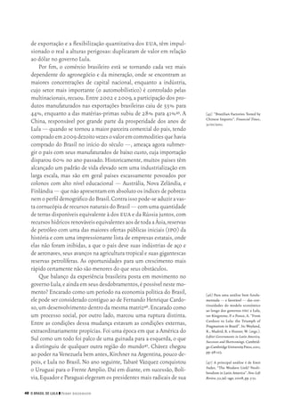 48 O Brasil de Lula ❙❙ ­Perry Anderson
[45]	 “Brazilian Factories Tested by
Chinese Imports”. Financial Times,
31/01/2011.
[46]	Para uma análise bem funda‑
mentada — e favorável — das con‑
tinuidades do modelo econômico
ao longo dos governos fhc e Lula,
ver Kingstone, P. e Ponce, A. “From
Cardoso to Lula: the Triumph of
Pragmatism in Brazil”. In: Weyland,
K., Madrid, R. e Hunter, W. (orgs.).
Leftist Governments in Latin America,
Successes and Shortcomings.Cambrid‑
ge:CambridgeUniversityPress,2011,
pp.98‑123.
[47]	 A principal análise é de Emir
Sader, “The Weakest Link? Neoli‑
beralism in Latin America”. New Left
Review,52,jul.‑ago.2008,pp.5‑31.
de exportação e a flexibilização quantitativa dos eua, têm impul‑
sionado o real a alturas perigosas: duplicaram de valor em relação
ao dólar no governo Lula.
Por fim, o comércio brasileiro está se tornando cada vez mais
dependente do agronegócio e da mineração, onde se encontram as
maiores concentrações de capital nacional, enquanto a indústria,
cujo setor mais importante (o automobilístico) é controlado pelas
multinacionais,recuou.Entre 2002 e 2009,a participação dos pro‑
dutos manufaturados nas exportações brasileiras caiu de 55% para
44%, enquanto a das matérias‑primas subiu de 28% para 41%45. A
China, responsável por grande parte da prosperidade dos anos de
Lula — quando se tornou a maior parceira comercial do país, tendo
compradoem2009dezoitovezesovaloremcommoditiesquehavia
comprado do Brasil no início do século —, ameaça agora submer‑
gir o país com seus manufaturados de baixo custo, cuja importação
disparou 60% no ano passado. Historicamente, muitos países têm
alcançado um padrão de vida elevado sem uma industrialização em
larga escala, mas são em geral países escassamente povoados por
colonos com alto nível educacional — Austrália, Nova Zelândia, e
Finlândia — que não apresentam em absoluto os índices de pobreza
nemoperfildemográficodoBrasil.Contraissopode‑seaduziravas‑
ta cornucópia de recursos naturais do Brasil — com uma quantidade
de terras disponíveis equivalente à dos eua e da Rússia juntos,com
recursoshídricosrenováveisequivalentesaosdetodaaÁsia,reservas
de petróleo com uma das maiores ofertas públicas iniciais (ipo) da
história e com uma impressionante lista de empresas estatais, onde
elas não foram inibidas, a que o país deve suas indústrias de aço e
de aeronaves,seus avanços na agricultura tropical e suas gigantescas
reservas petrolíferas. As oportunidades para um crescimento mais
rápido certamente não são menores do que seus obstáculos.
Que balanço da experiência brasileira posta em movimento no
governo Lula,e ainda em seus desdobramentos,é possível neste mo‑
mento? Encarado como um período na economia política do Brasil,
ele pode ser considerado contíguo ao de Fernando Henrique Cardo‑
so,um desenvolvimento dentro da mesma matriz46.Encarado como
um processo social, por outro lado, marcou uma ruptura distinta.
Entre as condições dessa mudança estavam as condições externas,
extraordinariamente propícias. Foi uma época em que a América do
Sul como um todo foi palco de uma guinada para a esquerda, o que
a distinguiu de qualquer outra região do mundo47. Chávez chegou
ao poder na Venezuela bem antes,Kirchner na Argentina,pouco de‑
pois, e Lula no Brasil. No ano seguinte, Tabaré Vázquez conquistou
o Uruguai para o Frente Amplio. Daí em diante, em sucessão, Bolí‑
via,Equador e Paraguai elegeram os presidentes mais radicais de sua
02_Anderson_91_p22a53.indd 48 21/11/11 13:20
 