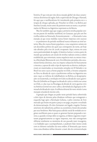 NOVOS ESTUDOS 91 ❙❙NOVEMBRO 2011 49
história. O que está por trás dessa exceção global são duas caracte‑
rísticas distintivasdaregião.SobasupervisãodeChicagoeHarvard,
foi aqui que o neoliberalismo foi introduzido pela primeira vez e a
terapia de choque aplicada, por Pinochet no Chile e na Bolívia por
SanchezLosada,muitoantesdepartiremrumoaonorte,easprivati‑
zações de Menem na Argentina superaram as da Rússia.
Mas foi também aqui que surgiu a primeira revolta popular con‑
tra um pacote de medidas neoliberal, no Caracazo, que pôs um fim
à velha ordem na Venezuela.Economicamente — a Venezuela é uma
exceção, já que essas medidas nunca foram impostas com sucesso
— os parâmetros do período neoliberal nunca voltaram ao nível an‑
terior.Mas eles nunca foram populares,e seus arquitetos caíram em
um descrédito político do qual suas contrapartes do norte, até hoje
não afetados pela crise de 2008, escaparam. Aqui, entrou em cena
outra particularidade da região. A América Latina é a única parte do
mundo que produziu um século de revoltas radicais contra a ordem
estabelecida, que remontam, numa sequência mais ou menos intac‑
ta,à Revolução Mexicana de 1910.Em diferentes períodos,elas assu‑
miram formas distintas,mas seu ímpeto subjacente foi basicamente
omesmo,e,apesardetodootipoderepressãooudesvios,aindapre‑
cisam ser examinadas: as insurreições armadas em El Salvador e no
Brasil nos anos 1920;a frente popular no Chile,o levante camponês
no Peru na década de 1930; o jacobinismo militar na Argentina nos
anos 1940; as milícias de trabalhadores na Bolívia, as desapropria‑
ções na Guatemala,a revolução em Cuba na década de 1950;guerri‑
lhas da Colômbia ao Uruguai na década de 1960;a vitória nas urnas
no Chile,e a das ruas na Nicarágua da década de 1970;guerras civis
na América Central nos anos 1980;a derrubada da oligarquia na Ve‑
nezuela da década de 1990.A colheita eleitoral do novo século é uma
mutação oriunda do mesmo solo.
A geração que chegou ao poder neste período havia sobrevivido
a dois tipos de derrota: pelas ditaduras militares que esmagaram a
esquerda logo após a Revolução Cubana, e pelos sistemas de livre
mercado que foram em parte o preço a ser pago,em parte o resultado
da democratização. Os dois formaram um legado singular. Formas
anteriores de radicalismo,político ou econômico,foram descartadas
por seus herdeiros.Mas havia pouca adesão social de verdade aos re‑
gimes neoliberais para os quais os generais haviam preparado o ter‑
reno,e,quandootempodelesseesgotou,oslíderesseguintesrespei‑
taram pragmaticamente as regras impostas, mas não conseguiram
obliterar totalmente as memórias de um passado mais insurgente,
e as lealdades que o acompanharam, e puderam lidar menos ainda
com os eleitores excluídos da nova ordem. A Venezuela, que nunca
viveu uma ditadura militar durante a maré alta da contrarrevolução
02_Anderson_91_p22a53.indd 49 21/11/11 13:20
 