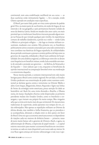 50 O Brasil de Lula ❙❙ ­Perry Anderson
continental, nem uma estabilização neoliberal em seu curso — as
duas ausências estão intimamente ligadas —, foi a exceção, tendo
Chávez operado em condições mais específicas.
O Brasil,por outro lado,pode ser visto como epítome do padrão
geral.Pois,na maior parte de sua história,em razão da língua,de sua
extensão e de sua geografia, o país permaneceu bastante isolado do
resto da América Latina.Ainda em meados dos anos 1960,era mais
provávelqueosintelectuaisbrasileirostivessempassadoalgumtem‑
po na França do que visitado qualquer país vizinho.As experiências
comuns de trabalho clandestino,a prisão ou o exílio — sendo Cuba
e México os principais refúgios —, tão logo as tiranias militares as‑
sumiram, mudaram esse cenário. Pela primeira vez, os brasileiros
politicamente ativos estavam conectados por uma rede continental a
seus correlatos nas Américas de língua espanhola.As solidariedades
desse período continuam a povoar o cenário político de hoje entre os
governos de esquerda, embalando o Brasil num ambiente de hospi‑
talidade.Em uma dialética regional,as diferençasentre eles sederam
com frequência em benefício mútuo,tendo Lula estendido um man‑
to de amizade e proteção aos governos — da Bolívia,da Venezuela e
do Equador — mais radicais que o seu, enquanto se beneficiava da
opinião internacional na comparação favorável entre sua moderação
e o extremismo daqueles.
Nesse mesmo período, o contexto internacional tem sido muito
benignoparaoBrasilcomocenárioregional.Porumlado,osEstados
Unidos perderam sua concentração de poder como suserano conti‑
nental ao declarar guerra contra o terrorismo no Oriente Médio e
além. Com Iraque, Afeganistão, Iêmen, Paquistão e Egito nas linhas
de frente da estratégia norte‑americana, pouca atenção foi dada ao
hemisfério sul. Bush fez uma visita distraída a Brasília, e Obama
outra, em março. Saudações efusivas serão dispensadas ao primeiro
presidente mulato dos Estados Unidos, como os brasileiros o en‑
xergam, e que tiveram seu próprio há muito tempo. Mas ninguém
achaqueavisitaserámuitomaisdoquecerimonial.Osmecanismos
tradicionais de supervisão, ainda operantes nos tempos de fhc, es‑
tão enferrujados. Não apenas as expedições militares ao Oriente da
última década, mas também a bolha financeira, que as precedera e
as acompanhara, alteraram a relação entre os dois países em favor
do Brasil.Uma vez que a economia americana tornou‑se dependente
de injeções cada vez maiores de dinheiro barato — primeiro, taxas
de juros muito baixas sob o governo de Clinton e Bush, e agora, na
administração de Obama,a impressão de papel‑moeda —,o capital
externo necessário para manter a economia brasileira em crescimen‑
to tornou‑se cada vez mais disponível a um custo cada vez menor.Se
esse fluxo agora ameaça até mesmo sobrecarregar o real, isso é ape‑
02_Anderson_91_p22a53.indd 50 21/11/11 13:20
 