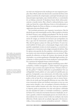 NOVOS ESTUDOS 91 ❙❙NOVEMBRO 2011 51
[48]	A melhor visão panorâmica
aindaéaoferecidaporDrescher,Sey‑
mour. “Brazilian Abolition in Com‑
parative Perspective”. Hispanic Ame‑
rican Historical Review, 68, 3, 1988,
pp.429‑60.
[49]	Discurso a ministros demis‑
sionários, 31/03/2010. Repetida
diversas vezes, a frase já havia vira‑
do bordão.

nas mais um sinal perverso das mudanças em suas respectivas posi‑
ções.Para o Brasil,ainda mais decisiva foi a ascensão da China como
potência econômica de compensação,o principal mercado para suas
duas principais exportações,soja e minério de ferro,e o sustentáculo
de sua balança comercial. O duradouro boom chinês afetou prati‑
camente o mundo inteiro. Mas o Brasil é, indiscutivelmente, o país
onde esse boom fez a maior diferença.Como os eua adernaram e a
República Popular da China se dilatou, os ventos permitiram a pas‑
sagem para uma nova direção social.
Seu resultado permanece, por enquanto, inconclusivo. Não há
dúvida de que uma emancipação ocorreu.Mas aí poderia a história
do Brasil fornecer uma analogia perturbadora? No fim do século
xix, a escravidão foi abolida no Brasil praticamente sem derrama‑
mento de sangue, ao contrário do massacre que acompanhou seu
fim, e que nem foi intencional a princípio, nos Estados Unidos.
Mas não foi apenas o preço em vidas que foi baixo. O custo ma‑
terial também foi baixo, pois a emancipação chegou muito tarde,
quando a população escrava era muito pequena, e a economia es‑
cravagista já se encontrava num estágio avançado de declínio. Não
foi apenas uma questão da elite; popular, o abolicionismo arreba‑
tou muitos com uma iniciativa imaginativa em seu íntimo48. Mas,
quando ela sobreveio, os donos de escravos não estavam de todo
arruinados,e os escravos ganharam a liberdade legal sozinhos.So‑
cialmente,os efeitos posteriores foram modestos:o principal deles
foi o aumento da imigração branca vinda da Europa.
Poderia haver,mutatis mutandis,alguma semelhança entre o Bol‑
sa Família, o crédito consignado e o salário mínimo? Lula gostava
de dizer o que se tornou uma espécie de lema:“É barato e fácil cui‑
dar dos pobres”49. Palavras edificantes ou perturbadoras? Em sua
ambiguidade moral, poderia ser uma espécie de epitáfio para seu
governo. Comparado a seus antecessores, ele tinha visão, nascida
da identificação social, para compreender que o Estado brasileiro
podia se dar ao luxo de ser mais generoso com os menos favore‑
cidos, de um modo que faria grande diferença em suas vidas. Mas
essas concessões vieram sem nenhum custo para os ricos ou a um
preço muito cômodo, e eles, em qualquer estimativa absoluta, se
saíram muito melhor durante estes anos. Será que isso realmen‑
te importa, pode‑se questionar, isso não seria apenas a definição
do mais desejável de todos os resultados econômicos, o optimum
de Pareto? Se o ritmo de crescimento houvesse claudicado, no en‑
tanto, quando a onda de emancipação passou um século atrás, os
descendentes dos escravos teriam vivido em condições não muito
diferentes. Desde a época de sua adoção, logo após o fim da escra‑
vidão, o lema comtiano inscrito na bandeira nacional — Ordem e
02_Anderson_91_p22a53.indd 51 21/11/11 13:20
 