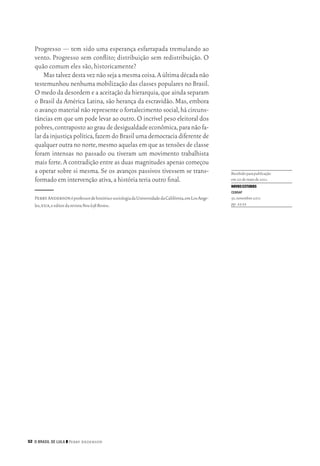 52 O Brasil de Lula ❙❙ ­Perry Anderson
Progresso — tem sido uma esperança esfarrapada tremulando ao
vento. Progresso sem conflito; distribuição sem redistribuição. O
quão comum eles são, historicamente?
Mastalvezdestaveznãosejaamesmacoisa.Aúltimadécadanão
testemunhou nenhuma mobilização das classes populares no Brasil.
O medo da desordem e a aceitação da hierarquia,que ainda separam
o Brasil da América Latina, são herança da escravidão. Mas, embora
o avanço material não represente o fortalecimento social,há circuns‑
tâncias em que um pode levar ao outro.O incrível peso eleitoral dos
pobres,contrapostoaograudedesigualdadeeconômica,paranãofa‑
lar da injustiça política,fazem do Brasil uma democracia diferente de
qualquer outra no norte,mesmo aquelas em que as tensões de classe
foram intensas no passado ou tiveram um movimento trabalhista
mais forte.A contradição entre as duas magnitudes apenas começou
a operar sobre si mesma. Se os avanços passivos tivessem se trans‑
formado em intervenção ativa,a história teria outro final.
PerryAndersonéprofessordehistóriaesociologiadaUniversidadedaCalifórnia,emLosAnge‑
les,eua,eeditordarevistaNewLeftReview.

Rece­bidoparapubli­ca­ção
em20demaiode2011.
NOVOSESTUDOS
CEBRAP
91,novembro2011
pp. 23‑52
02_Anderson_91_p22a53.indd 52 21/11/11 13:20
 