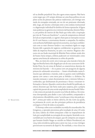 NOVOS ESTUDOS 91 ❙❙NOVEMBRO 2011 27
[7]	 Veja,24/11/2005.
tal ou detalhe prejudicial. Seu alvo agora estava exposto. Não havia
como negar que o pt sempre afirmara ser uma força política em um
plano acima do pântano das práticas tradicionais, um inimigo sem
medo da corrupção enraizada, em vez de um praticante obstinado
dela. Logo, até mesmo a distinção entre a má conduta institucional
e a degeneração individual foi desfeita de forma espetacular.A figura
maispoderosanogovernoeraoministrodaFazenda,AntonioPaloc‑
ci, um prefeito do interior de São Paulo que tinha sido a inspiração
por trás da “Carta aos brasileiros”, a carta de compromisso eleitoral
de Lula ao empresariado,e o agente‑chave para as transações escusas
do pt com bancos e construtoras durante a campanha. Ex‑médico,
semnenhumahabilidadeespecialemeconomia,seuslaçosconfiden‑
ciais com os mais diversos fundos e sua ortodoxia rígida no cargo
fizeram dele a garantia de negócios confidenciais no governo e um
ídolo da imprensa financeira, no país e no exterior. Negócios obs‑
curos em seu feudo municipal de Ribeirão Preto vinham sendo alvo
de boatos havia tempos, embora pudessem ser minimizados como
apenas uma forma de reabastecer os cofres do partido.
Mas, no início de 2006, veio à tona que uma mansão à beira do
lago em Brasília havia sido alugada por um de seus assessores de Ri‑
beirão Preto. Lá, em cenas de Buñuel, as características doentias do
ministro da Fazenda — ele se parece com um punguista de alguma
pintura do submundo seiscentista — foram vislumbradas numa li‑
musine que adentrava a mansão, onde os quartos eram mobiliados
apenas com camas e uma mesa para as bebidas e o dinheiro. Na
mansão entravam e saíam discretamente com o ministro lobistas e
conhecidos, que desfrutavam de prostitutas e festas e trocavam in‑
formações e favores.Quando a notícia desse bordel foi publicada,os
céticos disseram que não havia razão para surpresa, pois a própria
capitalnãopassavadeumaversãoampliadadomesmobordel.Paloc‑
ci não estava em posição de assumir essa linha de defesa,e fez tenta‑
tivas desesperadas para abafar o caso. Lula também, comparando‑o
efusivamenteaRonaldinho,como“aestrelaqueotimenãopodeper‑
der”7, tentou por todos os meios salvá‑lo, em vão. Com sua queda,
na primavera de 2006, um dos principais políticos da presidência
conseguiu se livrar de todas as acusações.
O alvoroço sobre esses escândalos na mídia foi ensurdecedor.No
Congresso, a oposição pressionou pela instalação de uma cpi atrás
da outra. Líderes do psdb começaram a falar no impeachment de
Lula,por cumplicidade na corrupção de seu séquito.Sentindo‑se en‑
curralado por essa bateria de ataques,que ele comparou aos ataques
que levaram Getúlio Vargas ao suicídio no Palácio Presidencial, em
1954, Lula considerou apelar para o povo nas ruas, se seus inimigos
persistissem na tentativa de depô‑lo. Na realidade, o risco disso era
02_Anderson_91_p22a53.indd 27 21/11/11 13:20
 