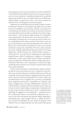 28 O Brasil de Lula ❙❙ ­Perry Anderson
[8]	 Neri,Marcelo.“IncomePolicies,
Income Distribution,and the Distri‑
bution of Opportunities in Brazil”.
In: Brainard, Lael e Martinez‑Diaz,
Leonardo (orgs.). Brazil as an Eco‑
nomic Superpower?: Understanding
Brazil’s Changing Role in the Global
Economy. Washington: Brookings
Institution Press, 2009, p. 242; The
Economist,31/07/2009.
muito pequeno,uma vez que tanto Cardoso como Serra,prefeito do
psdb de São Paulo,derrotado por Lula em 2002,mas com a esperan‑
ça de se tornar novamente o candidato presidencial de seu partido
naquele ano, decidiram que seria melhor deixar um candidato gra‑
vemente ferido no cargo do que correr o risco de que surgisse um
adversário forte e intransigente caso ele fosse expulso.
Raramente um cálculo político foi tão infeliz. Sitiado na mídia e
severamente criticado em seu mandato, Lula pôde contar com duas
reservas de emergência que não apenas salvaram sua posição, mas
a transformaram. O primeiro foi a volta do crescimento econômico
sustentado.Depoisdeumperíodoconsideradocomoapiorestagna‑
ção do século — um crescimento médio anual de 1,6% na década de
1990,aproximando‑sedenãomaisde2,3%emoitoanosdefhc—,
o pib chegou ao patamar de 4,3% de 2004 até 2006.O salto se de‑
veu essencialmente à boa sorte no exterior. Esses foram os anos em
que a demanda chinesa por duas das exportações mais valiosas do
Brasil, soja e minério de ferro, decolaram, em meio a um aumento
exorbitante no preço das commodities. Nos eua, onde as taxas de
juros eram mantidas artificialmente baixas por parte do fed, para
impedir que a bolha financeira nos Estados Unidos estourasse, o
“Greenspan Put” criou um fluxo de importações de capital barato
disponível para o Brasil. À medida que os negócios e os empregos
melhoraram, o clima no país mudou. Poucos eleitores estavam dis‑
postos a reclamar das reivindicações oficiais de crédito para o desen‑
volvimento. Além disso, com a recuperação, o Estado estava agora
recolhendo receitas maiores.Isso se tornaria um ponto decisivo para
outro trunfo do governo.
Desde o início, Lula havia se comprometido a ajudar os pobres,
de onde ele viera. Um acordo com os ricos e poderosos seria neces‑
sário,mas a miséria tinha que ser tratada de modo mais sério do que
no passado.Sua primeira tentativa,o programa Fome Zero,para ga‑
rantir o sustento mínimo de cada brasileiro,foi um fiasco dada a sua
má administração. Em seu segundo ano, no entanto, consolidando
vários programas preexistentes e expandindo sua cobertura, Lula
lançou o programa que está agora indelevelmente associado a ele,
o Bolsa Família, um depósito mensal de dinheiro para as mães nos
estratos de menor renda,desde que comprovado o compromisso de
que elas estão enviando os filhos para a escola e acompanhando a
saúdedeles.Ospagamentossãomuitobaixos—atualmentenacasa
dos 12 dólares por criança, ou uma média de 35 dólares por mês —,
mas eles são feitos diretamente pelo governo federal, impedindo a
malversação local, e agora atingem mais de 12 milhões de domicí‑
lios, um quarto da população. O custo efetivo do programa é uma
ninharia8, mas seu impacto político tem sido enorme. Não apenas
02_Anderson_91_p22a53.indd 28 21/11/11 13:20
 