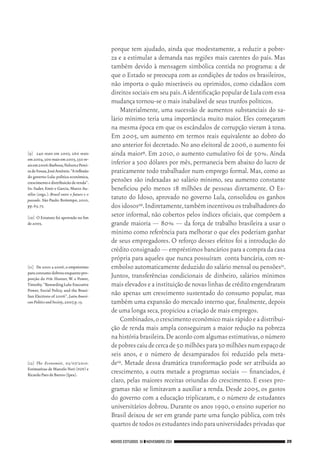 NOVOS ESTUDOS 91 ❙❙NOVEMBRO 2011 29
[9]	 240 reais em 2003, 260 reais
em2004,300reaisem2005,350re‑
aisem2006:Barbosa,NelsonePerei‑
radeSouza,JoséAntônio.“Ainflexão
do governo Lula:política econômica,
crescimentoedistribuicãoderenda”.
In: Sader, Emir e Garcia, Marco Au‑
rélio (orgs.). Brasil entre o futuro e o
passado.São Paulo:Boitempo,2010,
pp.65,75.
[10]	 O Estatuto foi aprovado no fim
de2003.
[11]	 De 2001 a 2006,o empréstimo
paraconsumodobrouenquantopro‑
porção do pib: Hunter, W. e Power,
Timothy.“RewardingLula:Executive
Power, Social Policy, and the Brazi‑
lian Elections of 2006”,Latin Ameri‑
canPoliticsandSociety,2007,p.15.
[12]	 The Economist, 03/07/2010.
Estimativas de Marcelo Neri (fgv) e
RicardoPaesdeBarros(Ipea).
porque tem ajudado, ainda que modestamente, a reduzir a pobre‑
za e a estimular a demanda nas regiões mais carentes do país. Mas
também devido à mensagem simbólica contida no programa: a de
que o Estado se preocupa com as condições de todos os brasileiros,
não importa o quão miseráveis ou oprimidos, como cidadãos com
direitossociaisemseupaís.AidentificaçãopopulardeLulacomessa
mudança tornou‑se o mais inabalável de seus trunfos políticos.
Materialmente, uma sucessão de aumentos substanciais do sa‑
lário mínimo teria uma importância muito maior. Eles começaram
na mesma época em que os escândalos de corrupção vieram à tona.
Em 2005, um aumento em termos reais equivalente ao dobro do
ano anterior foi decretado.No ano eleitoral de 2006,o aumento foi
ainda maior9. Em 2010, o aumento cumulativo foi de 50%. Ainda
inferior a 300 dólares por mês, permanecia bem abaixo do lucro de
praticamente todo trabalhador num emprego formal. Mas, como as
pensões são indexadas ao salário mínimo, seu aumento constante
beneficiou pelo menos 18 milhões de pessoas diretamente. O Es‑
tatuto do Idoso, aprovado no governo Lula, consolidou os ganhos
dosidosos10.Indiretamente,tambémincentivouostrabalhadoresdo
setor informal, não cobertos pelos índices oficiais, que compõem a
grande maioria — 80% — da força de trabalho brasileira a usar o
mínimo como referência para melhorar o que eles poderiam ganhar
de seus empregadores. O reforço desses efeitos foi a introdução do
crédito consignado — empréstimos bancários para a compra da casa
própria para aqueles que nunca possuíram conta bancária, com re‑
embolso automaticamente deduzido do salário mensal ou pensões11.
Juntos, transferências condicionais de dinheiro, salários mínimos
maiselevadoseainstituiçãodenovaslinhasdecréditoengendraram
não apenas um crescimento sustentado do consumo popular, mas
também uma expansão do mercado interno que, finalmente, depois
de uma longa seca,propiciou a criação de mais empregos.
Combinados,ocrescimentoeconômicomaisrápidoeadistribui‑
ção de renda mais ampla conseguiram a maior redução na pobreza
na história brasileira.De acordo com algumas estimativas,o número
depobrescaiudecercade50milhõespara30milhõesnumespaçode
seis anos, e o número de desamparados foi reduzido pela meta‑
de12. Metade dessa dramática transformação pode ser atribuída ao
crescimento, a outra metade a programas sociais — financiados, é
claro, pelas maiores receitas oriundas do crescimento. E esses pro‑
gramas não se limitavam a auxiliar a renda. Desde 2005, os gastos
do governo com a educação triplicaram, e o número de estudantes
universitários dobrou. Durante os anos 1990, o ensino superior no
Brasil deixou de ser em grande parte uma função pública, com três
quartosdetodososestudantesindoparauniversidadesprivadasque
02_Anderson_91_p22a53.indd 29 21/11/11 13:20
 