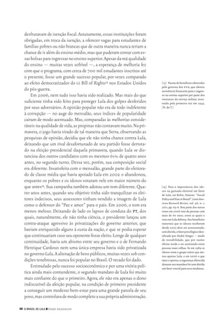 30 O Brasil de Lula ❙❙ ­Perry Anderson
[13]	 Pacotedebenefíciosoferecidos
pelo governo dos eua, que oferece
assistência financeira para o ingres‑
so no ensino superior por parte dos
veteranos do serviço militar, insti‑
tuído pela primeira vez em 1944.
[N.do T.]
[14]	 Para a importância dos ido‑
sos na guinada eleitoral em favor
de Lula, ver Bohn, Simone. “Social
PolicyandVoteinBrazil”.LatinAme‑
rican Research Review, vol. 46, n. 1,
2011, pp. 64‑6. Boa parte dos novos
votos em 2006 veio de pessoas com
mais de 60 anos, entre as quais o
votoemLuladobrou.Aosbenefícios
materiais que os idosos receberam
desde 2003 deve ser acrescentado,
semdúvida,ofatorpsicológicoiden‑
tificado por André Singer — medo
de instabilidade, que por razões
óbvias tende a ser acentuado entre
pessoas mais velhas. Se em 1989 os
idosos eram o grupo etário que me‑
nos apoiou Lula, e em 2006 o que
maisoapoiou,asegurançaoferecida
duranteseumandatofoisemdúvida
um fator crucial para essa mudança.
desfrutavam de isenção fiscal.Astutamente,essas instituições foram
obrigadas, em troca da isenção, a oferecer vagas para estudantes de
famílias pobres ou não brancas que de outra maneira nunca teriam a
chancedeiralémdoensinomédio,masquepuderamcontarcomes‑
sasbolsasparaingressarnoensinosuperior.Apesardamáqualidade
do ensino — muitas vezes sofrível —, a esperança de melhoria fez
com que o programa,com cerca de 700 mil estudantes inscritos até
o presente, fosse um grande sucesso popular, por vezes comparado
ao efeito democratizador do gi Bill of Rights13 nos Estados Unidos
do pós‑guerra.
Em 2006, nem tudo isso havia sido realizado. Mas mais do que
suficiente tinha sido feito para proteger Lula dos golpes desferidos
por seus adversários. A opinião popular não era de todo indiferente
à corrupção — no auge do mensalão, seus índices de popularidade
caíram de modo acentuado.Mas,comparadas às melhorias conside‑
ráveisnaqualidadedevida,aspropinasnãocontavammuito.Napri‑
mavera, o jogo havia virado de tal maneira que Serra, observando as
pesquisas de opinião, decidiu que ele não tinha chance contra Lula,
deixando que um rival desafortunado de seu partido fosse derrota‑
do na eleição presidencial daquela primavera, quando Lula se dis‑
tanciou dos outros candidatos com os mesmos 61% de quatro anos
antes, no segundo turno. Dessa vez, porém, sua composição social
era diferente. Insatisfeita com o mensalão, grande parte do eleitora‑
do de classe média que havia apoiado Lula em 2002 o abandonou,
enquanto os pobres e os idosos votaram nele em maior número do
que antes14.Sua campanha também adotou um tom diferente.Qua‑
tro anos antes, quando seu objetivo tinha sido tranquilizar os elei‑
tores indecisos, seus assessores tinham vendido a imagem de Lula
como o defensor do “Paz e amor” para o país. Em 2006, o tom era
menos meloso. Deixando de lado os lapsos de conduta do pt, dos
quais, naturalmente, ele não tinha ciência, o presidente lançou um
contra‑ataque agressivo às privatizações do governo anterior, que
haviam enriquecido alguns à custa da nação, e que se podia esperar
que continuariam caso seu oponente fosse eleito.Longe de qualquer
continuidade, havia um abismo entre seu governo e o de Fernando
Henrique Cardoso: nem uma única empresa havia sido privatizada
nogovernoLula.Aalienaçãodebenspúblicos,muitasvezessobcon‑
dições tenebrosas,nunca foi popular no Brasil.O recado foi dado.
Estimulado pelo sucesso socioeconômico e por uma vitória polí‑
tica ainda mais contundente, o segundo mandato de Lula foi muito
mais confiante do que o primeiro. Agora, ele não era apenas o dono
indiscutível da afeição popular, na condição de primeiro presidente
a conseguir um modesto bem‑estar para uma grande parcela de seu
povo,mascontrolavademodocompletoasuaprópriaadministração.
02_Anderson_91_p22a53.indd 30 21/11/11 13:20
 