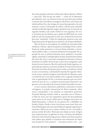 NOVOS ESTUDOS 91 ❙❙NOVEMBRO 2011 31
[15]	 Ver Barbosa e Pereira de Souza,
“AInflexãodoGovernoLula”,op.cit.,
pp.84‑95.
Seus dois principais ministros tinham ido embora. Quanto a Palocci
— para Lula, “mais do que um irmão” —, talvez ele se lamentasse
pessoalmente,mas o ex‑ministro já não era necessário para acalmar
os ânimos dos investidores estrangeiros.De Dirceu,um virtuose do
cálculo político frio e das intrigas,ele nunca havia gostado e,de certa
maneira, o temia. A eliminação de ambos o liberou para comandar
sozinhoemBrasília.Quandosurgiuoprimeiroteste,nomeiodoseu
segundo mandato, Lula soube conduzi‑lo com segurança. Foi nes‑
se momento que ele declarou que a quebra de Wall Street em 2008
podetersidoumtsunamiparaos eua,masnoBrasilelaestavamais
para uma “marolinha”. A frase foi tratada pela imprensa como uma
imprudente prova de ignorância econômica e de irresponsabilidade.
Mas ele fez jus às suas palavras. As medidas de contenção foram
imediatas e eficazes. Apesar da queda na arrecadação fiscal, a distri‑
buição de renda aumentava, as reservas foram reduzidas, o investi‑
mento público subiu, e o consumo doméstico foi amparado. Na su‑
peração da crise, as práticas bancárias locais ajudaram15. Controles
rígidos,mantendoosmultiplicadoresdabasemonetáriabemabaixo
dos níveis dos eua,e uma maior transparência deixaram os bancos
brasileiros em melhor forma do que os dos eua, protegendo o país
do pior da crise financeira.Mas foi a política de Estado vigorosa e or‑
questradaquemanteveaeconomiasaudável.OotimismodeLulaera
funcional:como lhes diziam para não ter medo,os brasileiros saíram
às ruase consumiram,eademandafoimantida.Nosegundotrimes‑
tre de 2009,o capital estrangeiro estava fluindo de volta para o país,
e no final do ano a crise havia acabado.Com o segundo mandato de
Lula se aproximando do fim, a economia apontava para um cresci‑
mento de mais de 7%, e a própria natureza parecia favorável a seu
governo,com a descoberta de enormes jazidas de petróleo na costa.
A esses sucessos domésticos, poderíamos acrescentar os louros
estrangeiros. A posição internacional do Brasil raramente, talvez
nunca, correspondeu a seu tamanho ou importância potenciais.
Fernando Henrique Cardoso tinha se associado com os Clinton e
os Blair do norte, mas tais companhias apenas lhe desacreditaram
como porta‑voz de menor calibre para as bobagens da terceira via.
Diplomaticamente, a diretriz de seu governo foi a fidelidade aos
Estados Unidos. Desde o início, Lula tomou outro rumo. Sem con‑
frontarWashington,deumaiorprioridadeàintegraçãoregional,pro‑
movendo o Mercosul com os países vizinhos ao sul, e recusando a
postura esnobe de Cuba e Venezuela com relação ao norte. A figura
mais impressionante no gabinete de Lula, o ministro das Relações
Exteriores Celso Amorim,logo passou a liderar uma frente de países
mais pobres para impedir as tentativas euro‑americanas de impor
mais acordos de “livre comércio” — livre para os eua e a ue — por
02_Anderson_91_p22a53.indd 31 21/11/11 13:20
 