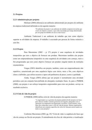 3 
2.2.1 Administração por projetos 
Molinari (2004) diferencia um ambiente administrado por projetos do ambiente de empresa tradicional definindo-os da seguinte maneira: 
“O ambiente de projeto é um ambiente de trabalho composto de tarefas que visem um objetivo comum, e que serão executadas por tempo determinado por um grupo de trabalho em um ou mais locais.” 
Ambiente Tradicional é um ambiente de trabalho que tem como objetivo suportar as atividades da empresa. O trabalho é executado por pessoas de forma rotineira e sem fim. 
2.2.2 Projeto e gerenciamento de projetos 
Para Maximiano (2002) projeto é uma sequência de atividades temporárias que tem o objetivo de fornecer um produto. Maximiano também cita projeto como um empreendimento temporário ou uma sequência de atividades com começo, meio e fim programados que tem como objetivo fornecer um produto singular dentro de restrições orçamentárias. 
Vargas (2003) identifica um projeto, também, como um empreendimento não repetitivo, caracterizado por uma sequência lógica com início, meio e fim, com objetivos claros e definidos, que utiliza recursos e opera sob parâmetros de prazo, custos e qualidade. 
Ainda, Vargas (2003) afirma que um projeto é normalmente uma atividade periódica com um conjunto bem-definido de almejados resultados finais. Já, para o PMBOK (2008), um projeto é um esforço temporário empreendido para criar um produto, serviço ou resultado exclusivo. 
Para o PMI, conforme o PMBOK (Project Management Body of Knowledge - 2008), o Gerenciamento de Projetos é a aplicação de conhecimento, habilidades, ferramentas e técnicas às atividades do projeto a fim de atender aos seus requisitos. 
2.2.3 Ciclo de vida do projeto 
O PMBOK Guide (2008) define ciclo de vida de projetos da seguinte maneira: evite citações diretas. Mude algumas palavras que será uma citação indireta, pois isto refletira o teu entendimento e não a cópia do que foi encontrado. 
 