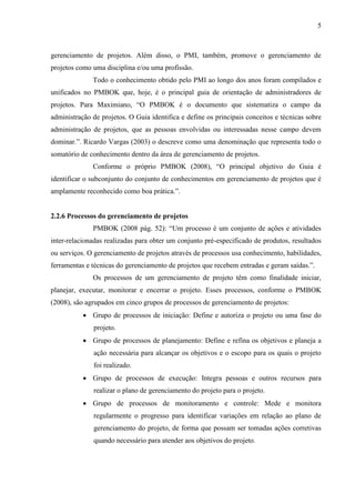 5 
2.2.4 Project Management Institute (PMI) e Project Management Body of Knowledge (PMBOK) 
O PMI foi fundado em 1969 para promover o crescimento e o profissionalismo do gerenciamento de projetos. É uma instituição mundialmente conhecida, sem fins lucrativos, que tem como objetivo estudar, pesquisar e unificar todo o conhecimento sobre gerenciamento de projetos. Além disso, o PMI, também, promove o gerenciamento de projetos como uma disciplina e/ou uma profissão. 
Todo o conhecimento obtido pelo PMI ao longo dos anos foram compilados e unificados no PMBOK Guide que, hoje, é o principal guia de orientação de administradores de projetos. Para Maximiano, “O PMBOK é o documento que sistematiza o campo da administração de projetos. O Guia identifica e define os principais conceitos e técnicas sobre administração de projetos, que as pessoas envolvidas ou interessadas nesse campo devem dominar.”. Vargas (2003) o descreve como uma denominação que representa todo o somatório de conhecimento dentro da área de gerenciamento de projetos. 
Conforme o próprio PMBOK (2008), o principal objetivo do Guia é identificar o subconjunto do conjunto de conhecimentos em gerenciamento de projetos que é amplamente reconhecido como boa prática. 
2.2.5 Processos do gerenciamento de projetos 
PMBOK (2008 pág. 52): “Um processo é um conjunto de ações e atividades inter-relacionadas realizadas para obter um conjunto pré-especificado de produtos, resultados ou serviços. O gerenciamento de projetos através de processos usa conhecimento, habilidades, ferramentas e técnicas do gerenciamento de projetos que recebem entradas e geram saídas.”. 
Os processos de um gerenciamento de projeto têm como finalidade iniciar, planejar, executar, monitorar e encerrar o projeto. Esses processos, conforme o PMBOK Guide (2008), são agrupados em cinco grupos de processos de gerenciamento de projetos: 
a) Grupo de processos de iniciação: Define e autoriza o projeto ou uma fase do projeto. 
b) Grupo de processos de planejamento: Define e refina os objetivos e planeja a ação necessária para alcançar os objetivos e o escopo para os quais o projeto foi realizado. 
c) Grupo de processos de execução: Integra pessoas e outros recursos para realizar o plano de gerenciamento do projeto para o projeto.  