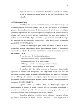6 
d) Grupo de processos de monitoramento e controle: Mede e monitora regularmente o progresso para identificar variações em relação ao plano de gerenciamento do projeto, de forma que possam ser tomadas ações corretivas quando necessário para atender aos objetivos do projeto. 
e) Grupo de processos de encerramento: Formaliza a aceitação do produto, serviço ou resultado e conduz o projeto ou uma fase do projeto a um final ordenado. 
2.2.6 Metodologias Ágeis 
Metodologia ágil teve seu surgimento durante os anos 90 como reação aos métodos de desenvolvimento burocráticos e lentos da época. No início, as técnicas ágeis eram denominadas como métodos de desenvolvimento “leves”. O termo metodologias ágeis tornou- se popular em 2001, quando 17 especialistas em processo de desenvolvimento de software estabeleceram princípios comuns compartilhados por todos esses métodos. O resultado foi a criação do The Agile Manisfesto no qual abordaram o nome Metodologia Ágil, tendo o intuito de fazer a união entre diferentes metodologias ágeis (AGILE MANIFESTO, 2001). 
Enquanto as metodologias ágeis variam em termos de prática e ênfase, compartilham algumas características como desenvolvimento iterativo e incremental, comunicação e redução de produtos intermediários, como documentação extensiva (KOSCIANSKI, 2007). 
Os conceitos-chave do Manifesto Ágil enfatizam: 
· Indivíduos e interações em vez de processo e ferramentas; 
· Software executável em vez de documentação; 
· Colaboração do cliente ao invés de negociação de contratos; 
· Respostas rápidas a mudanças em vez de seguir planos. 
O manifesto ágil não descarta processos e ferramentas, documentação, negociação de contratos nem planejamento. Simplesmente mostra que estes têm importância secundária quando comparado com os indivíduos, com o produto executável, com a colaboração dos clientes e as respostas rápidas às mudanças. Esses conceitos aproximam-se melhor da forma como as pequenas e médias empresas trabalham e respondem às mudanças (KOSCIANSKI, 2007). 
Segundo Tavares (TAVARES, 2008), as Metodologias Ágeis de desenvolvimento de software busca construir softwares com maior produtividade e com  
