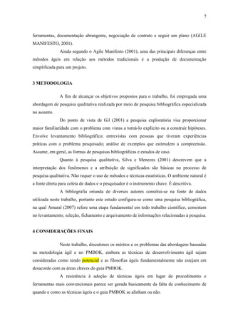 7 
qualidade garantida. Para isso elas encaram os projetos sobre um novo paradigma e defendem a adoção de uma série de princípios e práticas. 
O manifesto ágil possui os seguintes valores: indivíduos e interações, software que funciona, colaboração do cliente e resposta a mudanças. Ao invés de processos e ferramentas, documentação abrangente, negociação de contrato e seguir um plano (AGILE MANIFESTO, 2001). 
Ainda segundo o Manifesto Ágil (2001), uma das principais diferenças entre métodos ágeis em relação aos métodos tradicionais é a produção de documentação simplificada para um projeto. 
3 METODOLOGIA 
A fim de alcançar os objetivos propostos para o trabalho, foi empregada uma abordagem de pesquisa qualitativa realizada por meio de pesquisa bibliográfica especializada no assunto. Do ponto de vista de Gil (2001) a pesquisa exploratória visa proporcionar maior familiaridade com o problema com vistas a torná-lo explícito ou a construir hipóteses. Envolve levantamento bibliográfico; entrevistas com pessoas que tiveram experiências práticas com o problema pesquisado; análise de exemplos que estimulem a compreensão. Assume, em geral, as formas de pesquisas bibliográficas e estudos de caso. 
Quanto à pesquisa qualitativa, Silva e Menezes (2001) descrevem que a interpretação dos fenômenos e a atribuição de significados são básicas no processo de pesquisa qualitativa. Não requer o uso de métodos e técnicas estatísticas. O ambiente natural é a fonte direta para coleta de dados e o pesquisador é o instrumento chave. É descritiva. 
A bibliografia oriunda de diversos autores constitui-se na fonte de dados utilizada neste trabalho, portanto este estudo configura-se como uma pesquisa bibliográfica, na qual Amaral (2007) refere uma etapa fundamental em todo trabalho científico, consistem no levantamento, seleção, fichamento e arquivamento de informações relacionadas à pesquisa. 
4 CONSIDERAÇÕES FINAIS 
Neste trabalho buscou-se apresentar os méritos e problemas das abordagens baseadas no PMBOK Guide e em uma metodologia ágil, embora haja uma divergência entre as filosofias ágeis e as principais áreas do PMBOK Guide.  