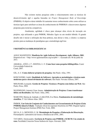 8 
A falta de conhecimento de como e quando as metodologias ágeis e o PMBOK Guide se alinham e entram em equilíbrio gera uma resistência à adoção de técnicas de desenvolvimento ágil frente às ferramentas mais convencionais, embora as técnicas de desenvolvimento ágil sejam consideradas como tendo potencial. 
A busca constante por agilidade é a chave para se chegar a altos níveis de inovação em projetos, utilizando o guia PMBOK Guide, metodologias ágeis ou um modelo híbrido. O grande desafio não é iniciar a utilização das boas práticas, mas deixar a equipe, o cliente e a empresa prontos para as mudanças de paradigmas que a metodologia ágil trará. 
O conjunto de boas práticas do PMBOK Guide no gerenciamento de projetos com Métodos Ágeis possibilitaria a vantagem de uma melhor documentação dos processos, para conduzir à equipe um desenvolvimento mais eficaz e preventivo. 
Embora muitos defensores dos Métodos Ágeis possam discordar, os Métodos Ágeis não substituem a gerência de projetos. Através do estudo realizado pode-se entender que os Métodos Ágeis tratam de forma superficial a algumas práticas importantes que deveriam ser seguidas para garantir o sucesso de um projeto. 
5 REFERÊNCIAS BIBLIOGRÁFICAS 
AGILE MANIFESTO. Manifesto for Agile Software Development. Agile Alliance, 2001. Disponível em: < http://www.agilemanifesto.org/iso/ptbr/ >. Acessado em: 06 de junho de 2013. 
AMARAL, João J.F. Amaral. Como fazer uma pesquisa bibliográfica. Ceará: Universidade Federal do Ceará, 2007. 
GIL, Antônio Carlos. Como elaborar projetos de pesquisa. São Paulo: Atlas, 1991. 
KOSCIANSKI, André. Qualidade de Software: Aprenda as metodologias e técnicas mais modernas para o desenvolvimento de software. São Paulo: Novatec Editora, 2007. 
MOLINARI, Leonardo. Gestão de Projetos: Técnicas e Projetos com ênfase em Web. São Paulo: Érica, 2004. 
MAXIMIANO, Antonio César Amaru. Administração de Projetos: Como transformar idéias em Resultados. São Paulo: Atlas, 2002. 
MARCONI, Marina de Andrade e LAKATOS, Eva Maria. Fundamentos de metodologia científica. 5ª. Ed. Editora Atlas: 2003. 
PMBOK. Um Guia do Conjunto de Conhecimentos em Gerenciamento de Projetos (Guia PMBOK) Quarta Edição. Tradução oficial de regionais brasileiras do PMI. Original inglesa Project Management Institute (PMI) New York, 2008. 
 