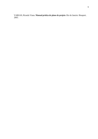 9 
SILVA, Edna Lúcia da Silva e MENEZES, Estera Muszkat Menezes. Metodologia da Pesquisa e Elaboração da Dissertação. Florianópolis: Laboratório de Ensino a Distância da UFSC, 2001. 
TAVARES, Aleckssandro. Gerência de Projetos com PMBOK e SCRUM: Um estudo de caso. Faculdade Cenecista Nossa Senhora do Anjos. Gravataí, 2008. 
VARGAS, Ricardo Viana. Manual prático de plano de projeto. Rio de Janeiro: Brasport, 2003. 
