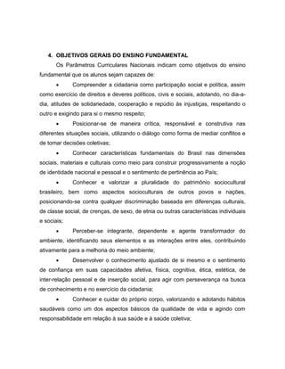 4. OBJETIVOS GERAIS DO ENSINO FUNDAMENTAL
Os Parâmetros Curriculares Nacionais indicam como objetivos do ensino
fundamental que os alunos sejam capazes de:
 Compreender a cidadania como participação social e política, assim
como exercício de direitos e deveres políticos, civis e sociais, adotando, no dia-a-
dia, atitudes de solidariedade, cooperação e repúdio às injustiças, respeitando o
outro e exigindo para si o mesmo respeito;
 Posicionar-se de maneira crítica, responsável e construtiva nas
diferentes situações sociais, utilizando o diálogo como forma de mediar conflitos e
de tomar decisões coletivas;
 Conhecer características fundamentais do Brasil nas dimensões
sociais, materiais e culturais como meio para construir progressivamente a noção
de identidade nacional e pessoal e o sentimento de pertinência ao País;
 Conhecer e valorizar a pluralidade do patrimônio sociocultural
brasileiro, bem como aspectos socioculturais de outros povos e nações,
posicionando-se contra qualquer discriminação baseada em diferenças culturais,
de classe social, de crenças, de sexo, de etnia ou outras características individuais
e sociais;
 Perceber-se integrante, dependente e agente transformador do
ambiente, identificando seus elementos e as interações entre eles, contribuindo
ativamente para a melhoria do meio ambiente;
 Desenvolver o conhecimento ajustado de si mesmo e o sentimento
de confiança em suas capacidades afetiva, física, cognitiva, ética, estética, de
inter-relação pessoal e de inserção social, para agir com perseverança na busca
de conhecimento e no exercício da cidadania;
 Conhecer e cuidar do próprio corpo, valorizando e adotando hábitos
saudáveis como um dos aspectos básicos da qualidade de vida e agindo com
responsabilidade em relação à sua saúde e à saúde coletiva;
 